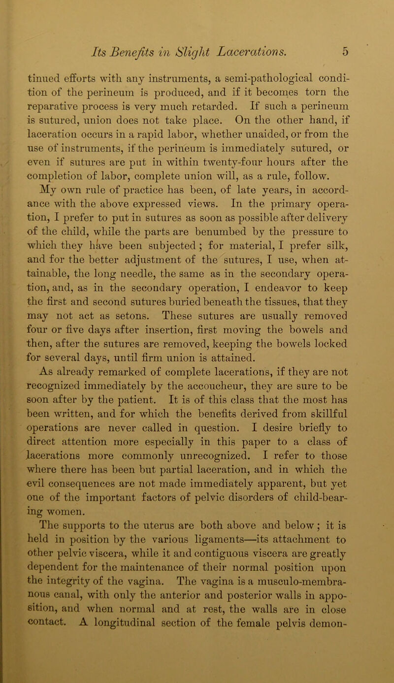 tinued efforts with any instruments, a semi-pathological condi- tion of the perineum is produced, and if it becomes torn the reparative process is very much retarded. If such a perineum is sutured, union does not take place. On the other hand, if laceration occurs in a rapid labor, whether unaided, or from the use of instruments, if the perineum is immediately sutured, or even if sutures are put in within twenty-four hours after the completion of labor, complete union will, as a rule, follow. My own rule of practice has been, of late years, in accord- ance with the above expressed views. In the primary opera- tion, I prefer to put in sutures as soon as possible after delivery of the child, while the parts are benumbed by the pressure to which they have been subjected ; for material, I prefer silk, and for the better adjustment of the sutures, I use, when at- tainable, the long needle, the same as in the secondary opera- tion, and, as in the secondary operation, I endeavor to keep the first and second sutures buried beneath the tissues, that they may not act as setons. These sutures are usually removed four or five days after insertion, first moving the bowels and then, after the sutures are removed, keeping the bowels locked for several days, until firm union is attained. As already remarked of complete lacerations, if they are not recognized immediately by the accoucheur, they are sure to be soon after by the patient. It is of this class that the most has been written, and for which the benefits derived from skillful operations are never called in question. I desire briefly to direct attention more especially in this paper to a class of lacerations more commonly unrecognized. I refer to those where there has been but partial laceration, and in which the evil consequences are not made immediately apparent, but yet one of the important factors of pelvic disorders of child-bear- ing women. The supports to the uterus are both above and below; it is held in position by the various ligaments—its attachment to other pelvic viscera, while it and contiguous viscera are greatly dependent for the maintenance of their normal position upon the integrity of the vagina. The vagina is a musculo-membra- nous canal, with only the anterior and posterior walls in appo- sition, and when normal and at rest, the walls are in close contact. A longitudinal section of the female pelvis demon-