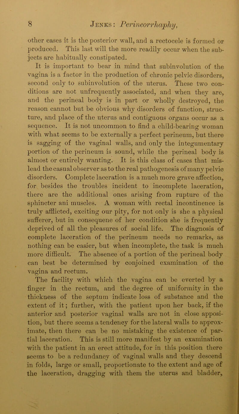other cases it is the posterior wall, and a rectocele is formed or produced. This last will the more readily occur when the sub- jects are habitually constipated. It is important to bear in mind that subinvolution of the vagina is a factor in the production of chronic pelvic disorders, second only to subinvolution of the uterus. These two con- ditions are not unfrequently associated, and when they are, and the perineal body is in part or wholly destroyed, the reason cannot but be obvious why disorders of function, struc- ture, and place of the uterus and contiguous organs occur as a sequence. It is not uncommon to find a child-bearing woman with what seems to be externally a perfect perineum, but there is sagging of the vaginal walls, and only the integumentary portion of the perineum is sound, while the perineal body is almost or entirely wanting. It is this class of cases that mis- lead the casual observer as to the real pathogenesis of many pelvic disorders. Complete laceration is a much more grave affection, for besides the troubles incident to incomplete laceration, there are the additional ones arising from rupture of the sphincter ani muscles. A woman with rectal incontinence is truly afflicted, exciting our pity, for not only is she a physical sufferer, but in consequene of her condition she is frequently deprived of all the pleasures of social life. The diagnosis of complete laceration of the perineum needs no remarks, as nothing can be easier, but when incomplete, the task is much more difficult. The absence of a portion of the perineal body can best be determined by conjoined examination of the vagina and rectum. The facility with which the vagina can be everted by a finger in the rectum, and the degree of uniformity in the thickness of the septum indicate loss of substance and the extent of it; further, with the patient upon her back, if the anterior and posterior vaginal walls are not in close apposi- tion, but there seems a tendency for the lateral walls to approx- imate, then there can be no mistaking the existence of par- tial laceration. This is still more manifest by an examination with the patient in an erect attitude, for in this position there seems to be a redundancy of vaginal walls and they descend in folds, large or small, proportionate to the extent and age of the laceration, dragging with them the uterus and bladder.