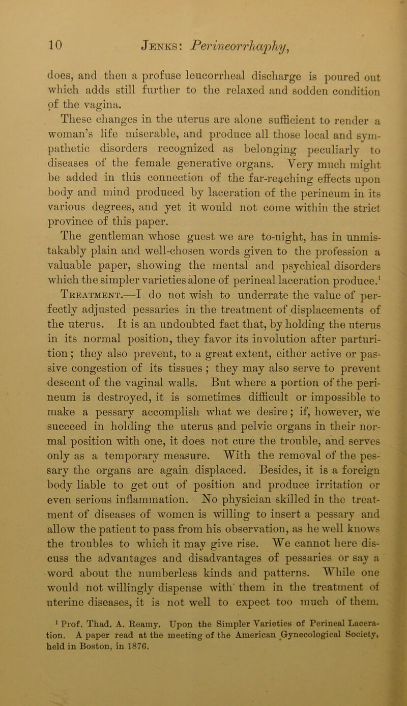 does, and then a profuse leucorrlieal discharge is poured out which adds still further to the relaxed and sodden condition of the vagina. These changes in the uterus are alone sufficient to render a woman’s life miserable, and produce all those local and sym- pathetic disorders recognized as belonging peculiarly to diseases of the female generative organs. Very much might be added in this connection of the far-reaching effects upon body and mind produced by laceration of the perineum in its various degrees, and yet it would not come within the strict province of this paper. The gentleman whose guest we are to-night, has in unmis- takably plain and well-chosen words given to the profession a valuable paper, showing the mental and psychical disorders which the simpler varieties alone of perineal laceration produce.1 Treatment.—I do not wish to underrate the value of per- fectly adjusted pessaries in the treatment of displacements of the uterus. It is an undoubted fact that, by holding the uterus in its normal position, they favor its involution after parturi- tion ; they also prevent, to a great extent, either active or pas- sive congestion of its tissues ; they may also serve to prevent descent of the vaginal walls. But where a portion of the peri- neum is destroyed, it is sometimes difficult or impossible to make a pessary accomplish what we desire; if, however, we succeed in holding the uterus and pelvic organs in their nor- mal position with one, it does not cure the trouble, and serves only as a temporary measure. With the removal of the pes- sary the organs are again displaced. Besides, it is a foreign body liable to get out of position and produce irritation or even serious inflammation. No physician skilled in the treat- ment of diseases of women is willing to insert a pessary and allow the patient to pass from his observation, as he well knows the troubles to which it may give rise. We cannot here dis- cuss the advantages and disadvantages of pessaries or say a word about the numberless kinds and patterns. While one would not willingly dispense with them in the treatment of uterine diseases, it is not well to expect too much of them. 1 Prof. Thad. A. Reamy. Upon the Simpler Varieties of Perineal Lacera- tion. A paper read at the meeting of the American Gynecological Society, held in Boston, in 187G.