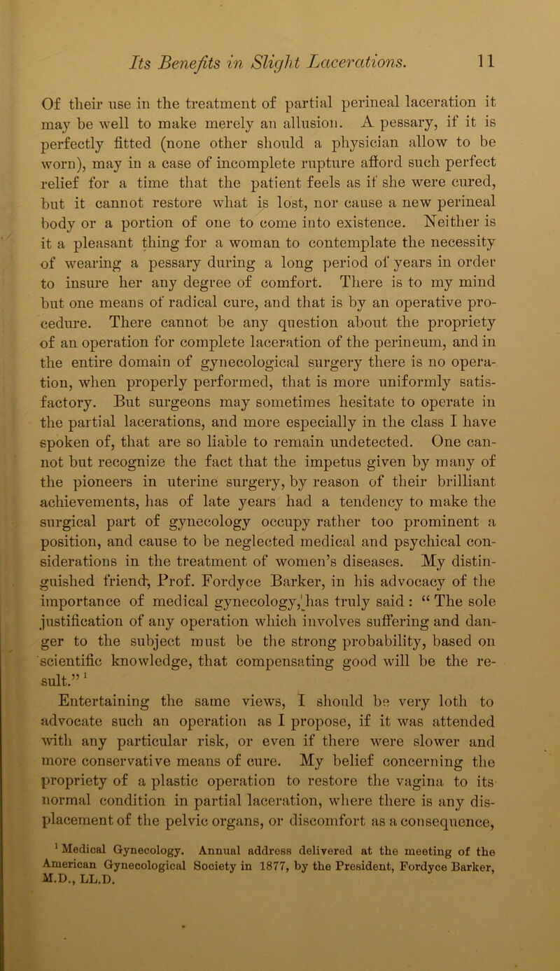 Of their use in the treatment of partial perineal laceration it may be well to make merely an allusion. A pessary, if it is perfectly fitted (none other should a physician allow to be worn), may in a case of incomplete rupture afford such perfect relief for a time that the patient feels as if she were cured, but it cannot restore what is lost, nor cause a new perineal body or a portion of one to come into existence. Neither is it a pleasant thing for a woman to contemplate the necessity of wearing a pessary during a long period of years in order to insure her any degree of comfort. There is to my mind but one means of radical cure, and that is by an operative pro- cedure. There cannot be an}>- question about the propriety of an operation for complete laceration of the perineum, and in the entire domain of gynecological surgery there is no opera- tion, when properly performed, that is more uniformly satis- factory. But surgeons may sometimes hesitate to operate in the partial lacerations, and more especially in the class I have spoken of, that are so liable to remain undetected. One can- not but recognize the fact that the impetus given by many of the pioneers in uterine surgery, by reason of their brilliant achievements, has of late years had a tendency to make the surgical part of gynecology occupy rather too prominent a position, and cause to be neglected medical and psychical con- siderations in the treatment of women’s diseases. My distin- guished friend-, Prof. Fordyce Barker, in his advocacy of the importance of medical gynecology,Tias truly said : “ The sole justification of any operation which involves suffering and dan- ger to the subject must be the strong probability, based on scientific knowledge, that compensating good will be the re- sult.” 1 Entertaining the same views, I should be very loth to advocate such an operation as I propose, if it was attended with any particular risk, or even if there were slower and more conservative means of cure. My belief concerning the propriety of a plastic operation to restore the vagina to its normal condition in partial laceration, where there is any dis- placement of the pelvic organs, or discomfort as a consequence, 1 Medical Gynecology. Annual address delivered at the meeting of the American Gynecological Society in 1877, by the President, Fordyce Barker, M.D., LL.D.