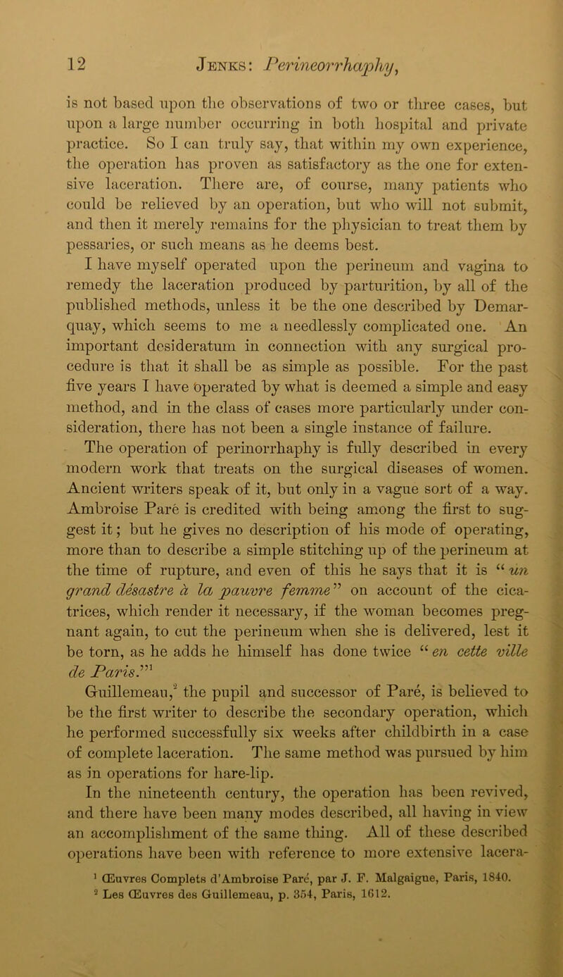 is not based upon the observations of two or three cases, but upon a large number occurring in both hospital and private practice. So I can truly say, that within my own experience, the operation has proven as satisfactory as the one for exten- sive laceration. There are, of course, many patients who could be relieved by an operation, but who will not submit, and then it merely remains for the physician to treat them by pessaries, or such means as he deems best. I have myself operated upon the perineum and vagina to remedy the laceration produced by parturition, by all of the published methods, unless it be the one described by Demar- quay, which seems to me a needlessly complicated one. An important desideratum in connection with any surgical pro- cedure is that it shall be as simple as possible. For the past five years I have 'operated by what is deemed a simple and easy method, and in the class of cases more particularly under con- sideration, there has not been a single instance of failure. The operation of perinorrhaphy is fully described in every modern work that treats on the surgical diseases of women. Ancient writers speak of it, but only in a vague sort of a way. Ambroise Pare is credited with being among the first to sug- gest it; but he gives no description of his mode of operating, more than to describe a simple stitching up of the perineum at the time of rupture, and even of this he says that it is “ un grand desastre a la jpauvre femme ” on account of the cica- trices, which render it necessary, if the woman becomes preg- nant again, to cut the perineum when she is delivered, lest it be torn, as he adds he himself has done twice “ en cette ville de Parish Guillemeau,2 the pupil and successor of Pare, is believed to be the first writer to describe the secondary operation, which he performed successfully six weeks after childbirth in a case of complete laceration. The same method was pursued by him as in operations for hare-lip. In the nineteenth century, the operation has been revived, and there have been many modes described, all having in view an accomplishment of the same thing. All of these described operations have been with reference to more extensive lacera- 1 (Euvres Complets d’Ambroise Pare, par J. F. Malgaigue, Paris, 1840. 2 Les (Euvres des Guillemeau, p. 354, Paris, 1G12.