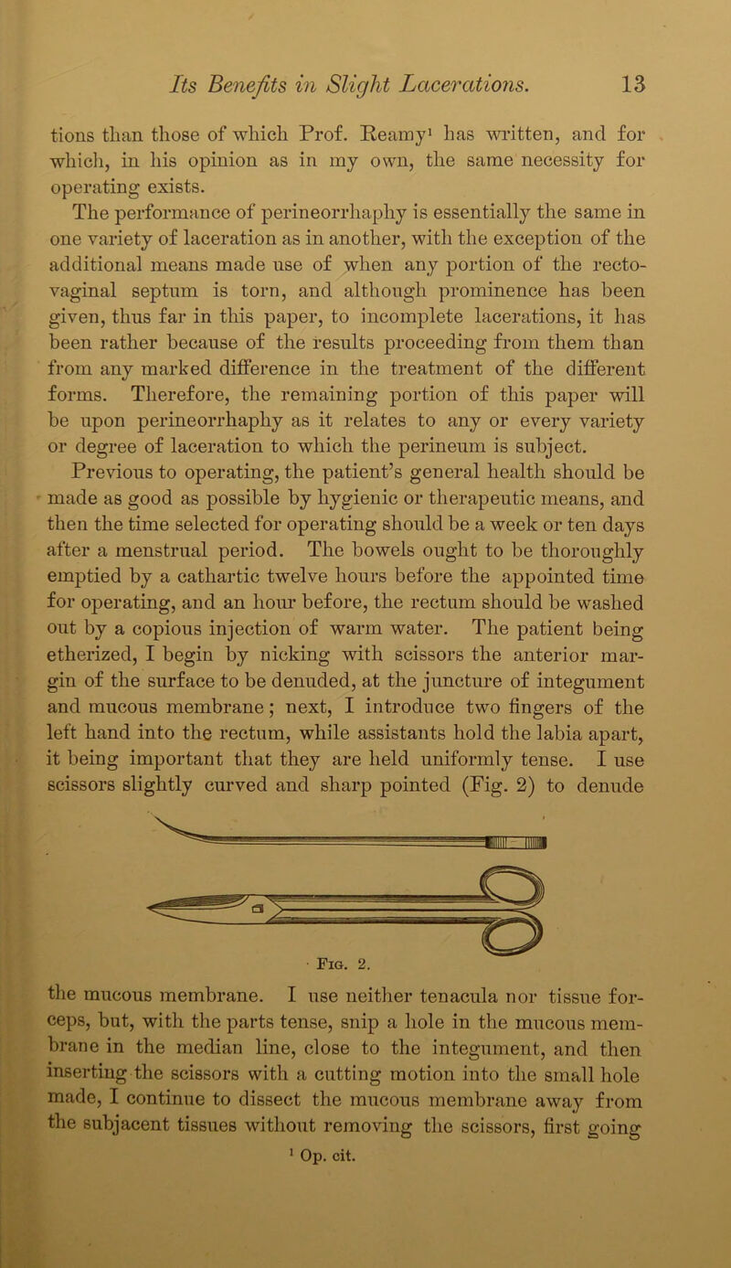 tions than those of which Prof. Reamy1 has written, and for which, in his opinion as in my own, the same necessity for operating exists. The performance of perineorrhaphy is essentially the same in one variety of laceration as in another, with the exception of the additional means made nse of when any portion of the recto- vaginal septum is torn, and although prominence has been given, thus far in this paper, to incomplete lacerations, it has been rather because of the results proceeding from them than from any marked difference in the treatment of the different forms. Therefore, the remaining portion of this paper will be upon perineorrhaphy as it relates to any or every variety or degree of laceration to which the perineum is subject. Previous to operating, the patient’s general health should be made as good as possible by hygienic or therapeutic means, and then the time selected for operating should be a week or ten days after a menstrual period. The bowels ought to be thoroughly emptied by a cathartic twelve hours before the appointed time for operating, and an hour before, the rectum should be washed out by a copious injection of warm water. The patient being etherized, I begin by nicking with scissors the anterior mar- gin of the surface to be denuded, at the juncture of integument and mucous membrane; next, I introduce two fingers of the left hand into the rectum, while assistants hold the labia apart, it being important that they are held uniformly tense. I use scissors slightly curved and sharp pointed (Fig. 2) to denude ceps, but, with the parts tense, snip a hole in the mucous mem- brane in the median line, close to the integument, and then inserting the scissors with a cutting motion into the small hole made, I continue to dissect the mucous membrane away from the subjacent tissues without removing the scissors, first going 1 Op. cit.