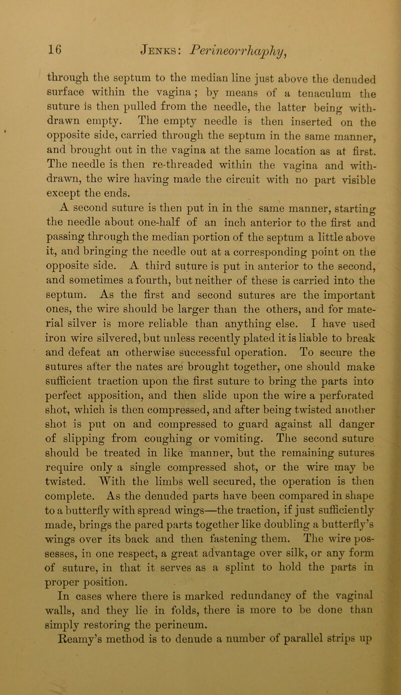 through the septum to the median line just above the denuded surface within the vagina; by means of a tenaculum the suture is then pulled from the needle, the latter being with- drawn empty. The empty needle is then inserted on the opposite side, carried through the septum in the same manner, and brought out in the vagina at the same location as at first. The needle is then re-threaded within the vagina and with- drawn, the wire having made the circuit with no part visible except the ends. A second suture is then put in in the same manner, starting the needle about one-half of an inch anterior to the first and passing through the median portion of the septum a little above it, and bringing the needle out at a corresponding point on the opposite side. A third suture is put in anterior to the second, and sometimes a fourth, but neither of these is carried into the septum. As the first and second sutures are the important ones, the wire should be larger than the others, and for mate- rial silver is more reliable than anything else. I have used iron wire silvered, but unless recently plated it is liable to break and defeat an otherwise successful operation. To secure the sutures after the nates are brought together, one should make sufficient traction upon the first suture to bring the parts into perfect apposition, and then slide upon the wire a perforated shot, which is then compressed, and after being twisted another shot is put on and compressed to guard against all danger of slipping from coughing or vomiting. The second suture should be treated in like manner, but the remaining sutures require only a single compressed shot, or the wire may be twisted. With the limbs well secured, the operation is then complete. As the denuded parts have been compared in shape to a butterfly with spread wings—the traction, if just sufficiently made, brings the pared parts together like doubling a butterfly’s wings over its back and then fastening them. The wire pos- sesses, in one respect, a great advantage over silk, or any form of suture, in that it serves as a splint to hold the parts in proper position. In cases where there is marked redundancy of the vaginal walls, and they lie in folds, there is more to be done than simply restoring the perineum. Reamy’s method is to denude a number of parallel strips up