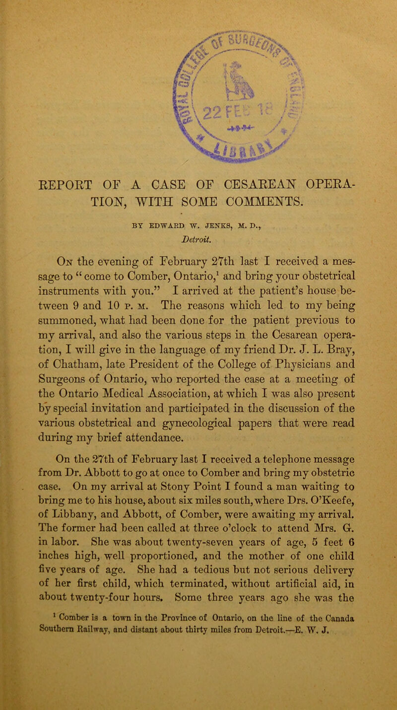 REPORT OF A CASE OF CESAREAN OPERA- TION, WITH SOME COMMENTS. BY EDWARD W. JENKS, M. D., Detroit. On the evening of February 27th last I received a mes- sage to “ come to Comber, Ontario,1 and bring your obstetrical instruments with you.” I arrived at the patient’s house be- tween 9 and 10 p. m. The reasons which led to my being summoned, what had been done for the patient previous to my arrival, and also the various steps in the Cesarean opera- tion, I will give in the language of my friend Dr. J. L. Bray, of Chatham, late President of the College of Physicians and Surgeons of Ontario, who reported the case at a meeting of the Ontario Medical Association, at which I was also present by special invitation and participated in the discussion of the various obstetrical and gynecological papers that were read during my brief attendance. On the 27th of February last I received a telephone message from Dr. Abbott to go at once to Comber and bring my obstetric case. On my arrival at Stony Point I found a man waiting to bring me to his house, about six miles south, where Drs. O’Keefe, of Libbany, and Abbott, of Comber, were awaiting my arrival. The former had been called at three o’clock to attend Mrs. G. in labor. She was about twenty-seven years of age, 5 feet 6 inches high, well proportioned, and the mother of one child five years of age. She had a tedious but not serious delivery of her first child, which terminated, without artificial aid, in about twenty-four hours. Some three years ago she was the 1 Comber is a town in the Province of Ontario, on the line of the Canada Southern Railway, and distant about thirty miles from Detroit.—E. W. J.