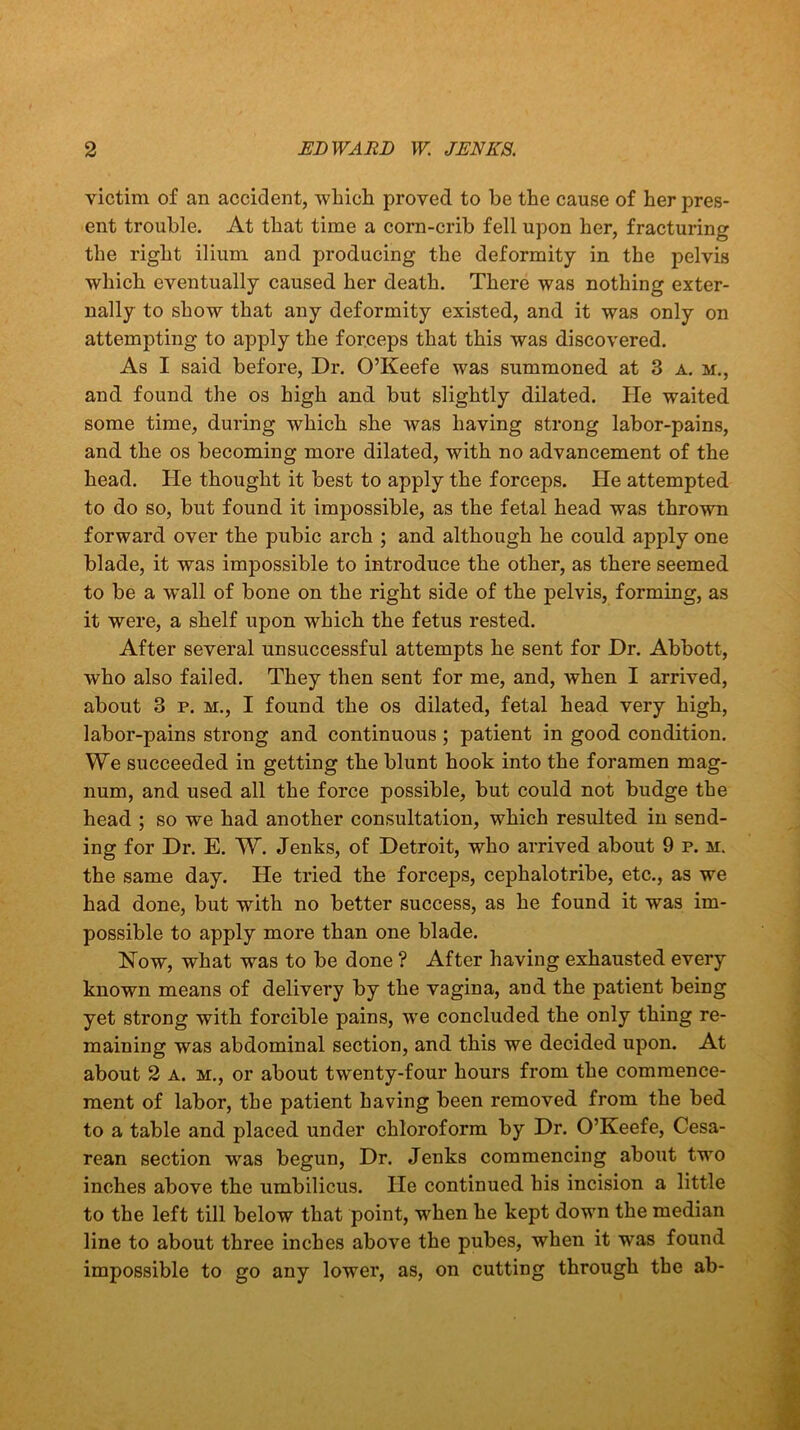 victim of an accident, which proved to he the cause of her pres- ent trouble. At that time a corn-crib fell upon her, fracturing the right ilium and producing the deformity in the pelvis which eventually caused her death. There was nothing exter- nally to show that any deformity existed, and it was only on attempting to apply the forceps that this was discovered. As I said before, Dr. O’Keefe was summoned at 3 a. m., and found the os high and but slightly dilated. lie waited some time, during which she was having strong labor-pains, and the os becoming more dilated, with no advancement of the head. He thought it best to apply the forceps. He attempted to do so, but found it impossible, as the fetal head was thrown forward over the pubic arch ; and although he could apply one blade, it was impossible to introduce the other, as there seemed to be a wall of bone on the right side of the pelvis, forming, as it were, a shelf upon which the fetus rested. After several unsuccessful attempts he sent for Dr. Abbott, who also failed. They then sent for me, and, when I arrived, about 3 p. m., I found the os dilated, fetal head very high, labor-pains strong and continuous; patient in good condition. We succeeded in getting the blunt hook into the foramen mag- num, and used all the force possible, but could not budge the head ; so we had another consultation, which resulted in send- ing for Dr. E. W. Jenks, of Detroit, who arrived about 9 p. m. the same day. He tried the forceps, cephalotribe, etc., as we had done, but with no better success, as he found it was im- possible to apply more than one blade. How, what was to be done ? After having exhausted every known means of delivery by the vagina, and the patient being yet strong with forcible pains, we concluded the only thing re- maining was abdominal section, and this we decided upon. At about 2 a. m., or about twenty-four hours from the commence- ment of labor, the patient having been removed from the bed to a table and placed under chloroform by Dr. O’Keefe, Cesa- rean section was begun, Dr. Jenks commencing about two inches above the umbilicus. He continued his incision a little to the left till below that point, when he kept down the median line to about three inches above the pubes, when it was found impossible to go any lower, as, on cutting through the ab-