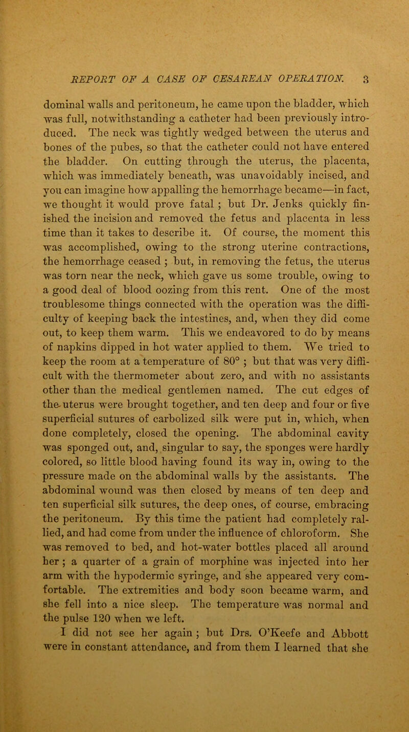 dominal walls and peritoneum, he came upon the bladder, which was full, notwithstanding a catheter had been previously intro- duced. The neck was tightly wedged between the uterus and bones of the pubes, so that the catheter could not have entered the bladder. On cutting through the uterus, the placenta, which was immediately beneath, was unavoidably incised, and you can imagine how appalling the hemorrhage became—in fact, we thought it would prove fatal ; but Dr. Jenks quickly fin- ished the incision and removed the fetus and placenta in less time than it takes to describe it. Of course, the moment this was accomplished, owing to the strong uterine contractions, the hemorrhage ceased ; but, in removing the fetus, the uterus was torn near the neck, which gave us some trouble, owing to a good deal of blood oozing from this rent. One of the most troublesome things connected with the operation was the diffi- culty of keeping back the intestines, and, when they did come out, to keep them warm. This we endeavored to do by means of napkins dipped in hot water applied to them. We tried to keep the room at a temperature of 80° ; but that was very diffi- cult with the thermometer about zero, and with no assistants other than the medical gentlemen named. The cut edges of the-uterus were brought together, and ten deep and four or five superficial sutures of carbolized silk were put in, which, when done completely, closed the opening. The abdominal cavity was sponged out, and, singular to say, the sponges were hardly colored, so little blood having found its way in, owing to the pressure made on the abdominal walls by the assistants. The abdominal wound was then closed by means of ten deep and ten superficial silk sutures, the deep ones, of course, embracing the peritoneum. By this time the patient had completely ral- lied, and had come from under the influence of chloroform. She was removed to bed, and hot-water bottles placed all around her ; a quarter of a grain of morphine was injected into her arm with the hypodermic syringe, and she appeared very com- fortable. The extremities and body soon became warm, and she fell into a nice sleep. The temperature was normal and the pulse 120 when we left. I did not see her again ; but Drs. O’Keefe and Abbott were in constant attendance, and from them I learned that she
