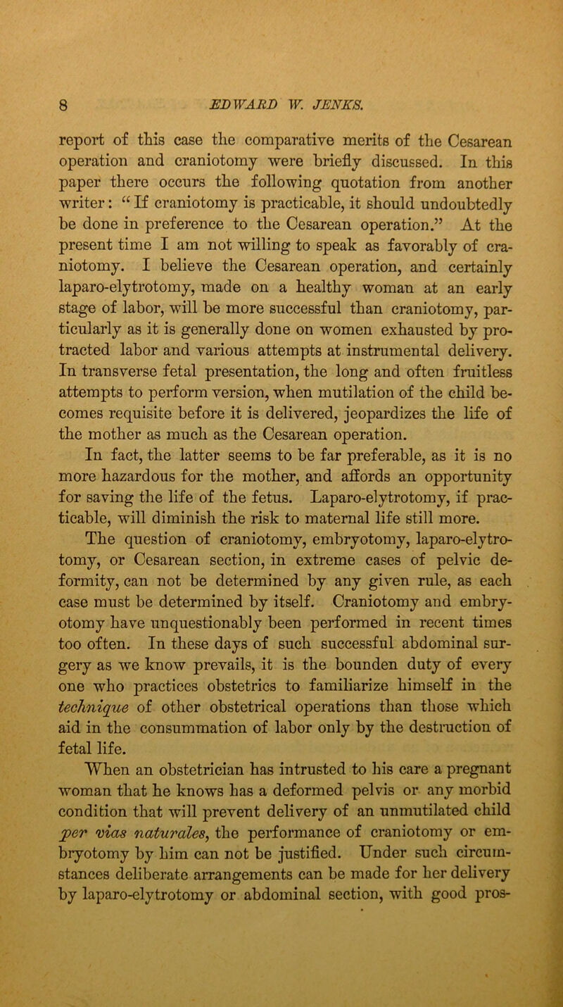 report of this case the comparative merits of the Cesarean operation and craniotomy were briefly discussed. In this paper there occurs the following quotation from another writer: “ If craniotomy is practicable, it should undoubtedly be done in preference to the Cesarean operation.” At the present time I am not willing to speak as favorably of cra- niotomy. I believe the Cesarean operation, and certainly laparo-elytrotomy, made on a healthy woman at an early stage of labor, will be more successful than craniotomy, par- ticularly as it is generally done on women exhausted by pro- tracted labor and various attempts at instrumental delivery. In transverse fetal presentation, the long and often fruitless attempts to perform version, when mutilation of the child be- comes requisite before it is delivered, jeopardizes the life of the mother as much as the Cesarean operation. In fact, the latter seems to be far preferable, as it is no more hazardous for the mother, and affords an opportunity for saving the life of the fetus. Laparo-elytrotomy, if prac- ticable, will diminish the risk to maternal life still more. The question of craniotomy, embryotomy, laparo-elytro- tomy, or Cesarean section, in extreme cases of pelvic de- formity, can not be determined by any given rule, as each case must be determined by itself. Craniotomy and embry- otomy have unquestionably been performed in recent times too often. In these days of such successful abdominal sur- gery as we know prevails, it is the bounden duty of every one who practices obstetrics to familiarize himself in the technique of other obstetrical operations than those which aid in the consummation of labor only by the destruction of fetal life. When an obstetrician has intrusted to his care a pregnant woman that he knows has a deformed pelvis or any morbid condition that will prevent delivery of an unmutilated child per mas naturales, the performance of craniotomy or em- bryotomy by him can not be justified. Under such circum- stances deliberate arrangements can be made for her delivery by laparo-elytrotomy or abdominal section, with good pros-