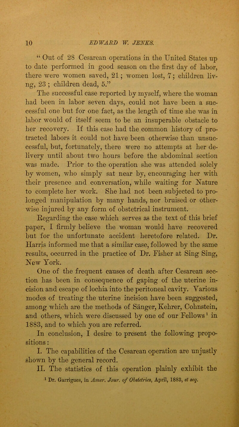 “ Out of 28 Cesarean operations in the United States up to date performed in good season on the first day of labor, there were women saved, 21; women lost, 7; children liv- ng, 23 ; children dead, 5.” The successful case reported by myself, where the woman had been in labor seven days, could not have been a suc- cessful one but for one fact, as the length of time she was in labor would of itself seem to be an insuperable obstacle to her recovery. If this case had the common history of pro- tracted labors it could not have been otherwise than unsuc- cessful, but, fortunately, there were no attempts at her de- livery until about two hours before the abdominal section was made. Prior to the operation she was attended solely by women, who simply sat near by, encouraging her with their presence and conversation, while waiting for Nature to complete her work. She had not been subjected to pro- longed manipulation by many hands, nor bruised or other- wise injured by any form of obstetrical instrument. Regarding the case which serves as the text of this brief paper, I firmly believe the woman would have recovered but for the unfortunate accident heretofore related. Dr. Harris informed me that a similar case, followed by the same results, occurred in the practice of Dr. Fisher at Sing Sing, New York. One of the frequent causes of death after Cesarean sec- tion has been in consequence of gaping of the uterine in- cision and escape of lochia into the peritoneal cavity. Various modes of treating the uterine incision have been suggested, among which are the methods of Sanger, Kehrer, Cohnstein, and others, which were discussed by one of our Fellows1 in 1883, and to which you are referred. In conclusion, I desire to present the following propo- sitions : I. The capabilities of the Cesarean operation are unjustly shown by the general record. II. The statistics of this operation plainly exhibit the 1 Dr. Garrigues, in Amcv. Jour, of Obstetrics, April, 1883, et seq.