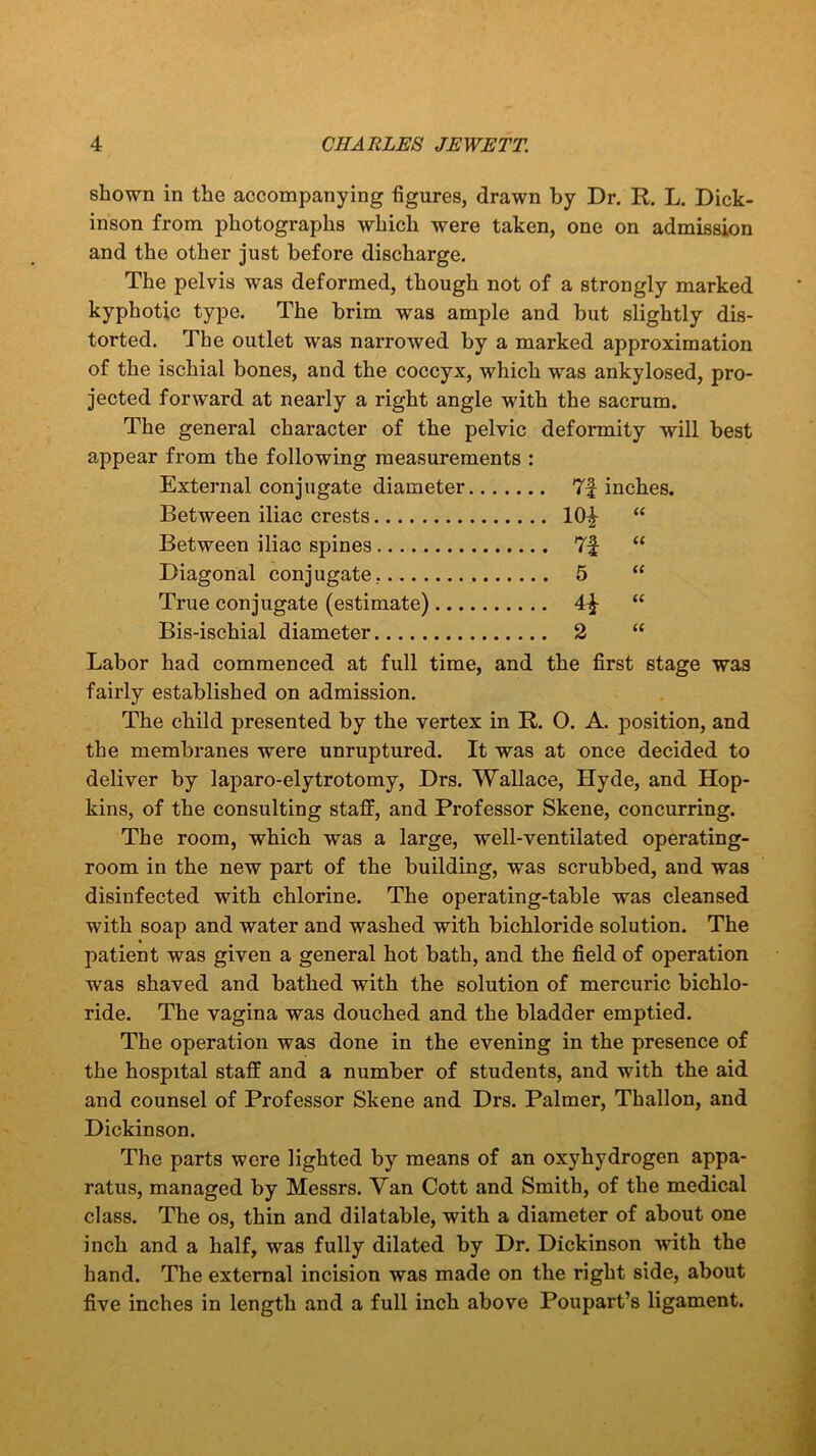 shown in the accompanying figures, drawn by Dr. R. L. Dick- inson from photographs which were taken, one on admission and the other just before discharge. The pelvis was deformed, though not of a strongly marked kyphotic type. The brim was ample and but slightly dis- torted. The outlet was narrowed by a marked approximation of the ischial bones, and the coccyx, which was ankylosed, pro- jected forward at nearly a right angle with the sacrum. The general character of the pelvic deformity will best appear from the following measurements : External conjugate diameter 7f inches. Between iliac crests 10^ “ Between iliac spines 7f “ Diagonal conjugate. 5 “ True conjugate (estimate) “ Bis-ischial diameter 2 “ Labor had commenced at full time, and the first stage was fairly established on admission. The child presented by the vertex in R. O. A. position, and the membranes were unruptured. It was at once decided to deliver by laparo-elytrotomy, Drs. Wallace, Hyde, and Hop- kins, of the consulting staff, and Professor Skene, concurring. The room, which was a large, well-ventilated operating- room in the new part of the building, was scrubbed, and was disinfected with chlorine. The operating-table was cleansed with soap and water and washed with bichloride solution. The patient was given a general hot bath, and the field of operation was shaved and bathed with the solution of mercuric bichlo- ride. The vagina was douched and the bladder emptied. The operation was done in the evening in the presence of the hospital staff and a number of students, and with the aid and counsel of Professor Skene and Drs. Palmer, Thallon, and Dickinson. The parts were lighted by means of an oxyhydrogen appa- ratus, managed by Messrs. Van Cott and Smith, of the medical class. The os, thin and dilatable, with a diameter of about one inch and a half, was fully dilated by Dr. Dickinson with the hand. The external incision was made on the right side, about five inches in length and a full inch above Poupart’s ligament.