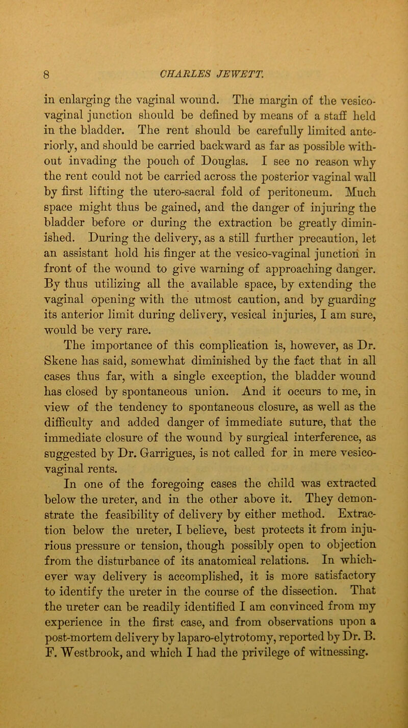 in enlarging the vaginal wound. The margin of the vesico- vaginal junction should he defined by means of a staff held in the bladder. The rent should be carefully limited ante- riorly, and should be carried backward as far as possible with- out invading the pouch of Douglas. I see no reason why the rent could not be carried across the posterior vaginal wall by first lifting the utero-sacral fold of peritoneum. Much space might thus be gained, and the danger of injuring the bladder before or during the extraction be greatly dimin- ished. During the delivery, as a still further precaution, let an assistant hold his finger at the vesico-vaginal junction in front of the wound to give warning of approaching danger. By thus utilizing all the available space, by extending the vaginal opening with the utmost caution, and by guarding its anterior limit during delivery, vesical injuries, I am sure, would be very rare. The importance of this complication is, however, as Dr. Skene has said, somewhat diminished by the fact that in all cases thus far, with a single exception, the bladder wound has closed by spontaneous union. And it occurs to me, in view of the tendency to spontaneous closure, as well as the difficulty and added danger of immediate suture, that the immediate closure of the wound by surgical interference, as suggested by Dr. Garrigues, is not called for in mere vesico- vaginal rents. In one of the foregoing cases the child was extracted below the ureter, and in the other above it. They demon- strate the feasibility of delivery by either method. Extrac- tion below the ureter, I believe, best protects it from inju- rious pressure or tension, though possibly open to objection from the disturbance of its anatomical relations. In which- ever way delivery is accomplished, it is more satisfactory to identify the ureter in the course of the dissection. That the ureter can be readily identified I am convinced from my experience in the first case, and from observations upon a post-mortem delivery by laparo-elytrotomy, reported by Dr. B. F. Westbrook, and which I had the privilege of witnessing.