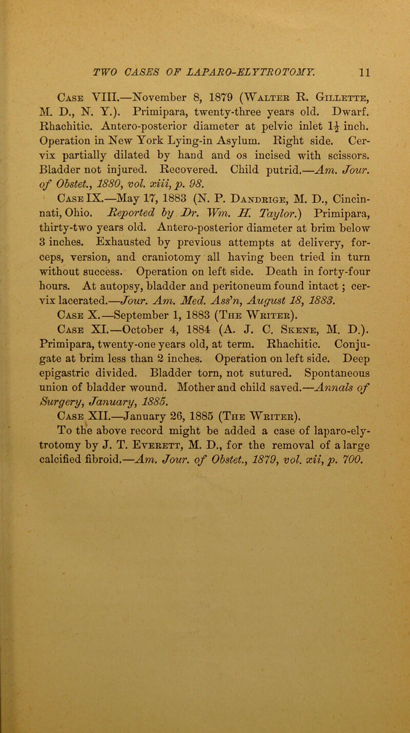 Case YIII.—November 8, 1879 (Walter R. Gillette, M. D., N. Y.). Primipara, twenty-three years old. Dwarf. Rhachitic. Antero-posterior diameter at pelvic inlet 1£ inch. Operation in New York Lying-in Asylum. Right side. Cer- vix partially dilated by hand and os incised with scissors. Bladder not injured. Recovered. Child putrid.—Am. Jour, of Obstet., 1880, vol. xiii, p. 98. Case IX.—May 17, 1883 (N. P. Dandrige, M. D., Cincin- nati, Ohio. Reported by Dr. IVon. H. Taylor.') Primipara, thirty-two years old. Antero-posterior diameter at brim below 3 inches. Exhausted by previous attempts at delivery, for- ceps, version, and craniotomy all having been tried in turn without success. Operation on left side. Death in forty-four hours. At autopsy, bladder and peritoneum found intact; cer- vix lacerated.—Jour. Am. Med. Ass’n, August 18, 1888. Case X.—September 1, 1883 (The Writer). Case XI.—October 4, 1884 (A. J. C. Skene, M. D.). Primipara, twenty-one years old, at term. Rhachitic. Conju- gate at brim less than 2 inches. Operation on left side. Deep epigastric divided. Bladder torn, not sutured. Spontaneous union of bladder wound. Mother and child saved.—Annals of Surgery, January, 1885. Case XII.—January 26, 1885 (The Writer). To the above record might be added a case of laparo-ely- trotomy by J. T. Everett, M. D., for the removal of a large calcified fibroid.—Am. Jour, of Obstet., 1879, vol. xii, p. 700.
