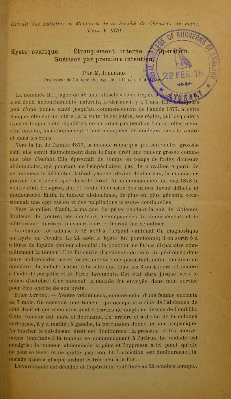 Extrait des Bulletins et Mémoires de la Société de Chirurgie de Paris. Tome V. '1819. s® Misas; Kyste ovarique. — Étranglement interne. Æ Opération. — Guérison par première intention^' Par M. Julliard. Professeur de Clinique chirurgicale à l’Université et / » hr • La nommée 13...., âgée de 48 ans. blanchisseuse, réglée a eu deux accouchements naturels, le dernier il y a 7 ans. joui d’une bonne santé jusqu’au commencement de l’année 1877. A cette époque, elle eut un ictère ; a la suite de cet ictère, ses règles, qui jusqu’alors avaient toujours été régulières, ne parurent pas pendant 4 mois; elles revin- rent ensuite, mais faiblement et accompagnées de douleurs dans le ventre et dans les reins. Vers la fin de l’année 1877, la malade remarqua que son ventre grossis- sait; elle sentit distinctement dans le flanc droit une tumeur grosse comme une tête d’enfant. Elle éprouvait de temps en temps de fortes douleurs abdominales, qui pourtant ne l’empêchaient pas de travailler. A partir de ce moment le décubitus latéral gauche devint douloureux, la malade ne pouvait se coucher que du côté droit. Au commencement de mai 1878 le ventre était très-gros, dur et tendu, l’émission des urines devint difficile et douloureuse. Enfin, la tumeur abdominale, de plus en plus gênante, occa- sionnait une oppression et des palpitations presque continuelles. Vers le milieu d’août, la malade fut prise pendant la nuit de violentes douleurs de ventre ; ces douleurs, accompagnées de vomissements et de météorisme, durèrent plusieurs jours et finirent par se calmer. La malade fut admise le 12 août à l’hôpital cantonal. On diagnostiqua un kyste de l’ovaire. Le 24 août le kyste fut ponctionné; il en sortit 5 à 6 litres de liquide couleur chocolat ; la ponction ne fit pas disparaître com- plètement la tumeur. Elle fut suivie d’accidents du côté du péritoine : dou- leurs abdominales assez fortes, météorisme persistant, enfin constipation opiniâtre ; la malade n’allait à la selle que tous les 3 ou 4 jours, et encore à l’aide de purgatifs et de force lavements. Cet état dura jusque vers le milieu d’octobre) à ce moment la malade fut envoyée dans mon service pour être opérée de son kyste. Etat actuel. — Ventre volumineux, comme celui d’une femme enceinte de 7 mois. On constate une tumeur qui occupe la moitié de l’abdomen du côté droit et qui remonte à quatre travers de doigts au-dessus de l’ombilic. Cette tumeur est mate et fluctuante. En arrière et à droite de la colonne vertébrale, il y a matité; à gauche, la percussion donne un son tympanique. Au toucher le cul-de-sac droit est douloureux : la pression et les mouve- ments imprimés à la tumeur se communiquent à l’utérus. La malade est amaigrie : la tumeur abdominale la gêne et l’oppresse à tel point qu’elle ne peut se lever et ne quitte pas son lit La miction est douloureuse ; la malade urine à chaque instant et très-peu à la fois. L’ovariotomie est décidée et l’opération était fixée au 22 octobre lorsque,