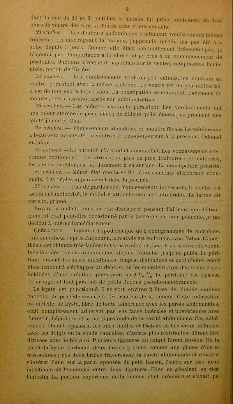 dans la nuit du 20 au 21 octobre, la malade fut prise subitement de dou- leurs de ventre des plus violentes avec vomissements. .27 octobre. Les douleurs abdominales continuent, vomissements bilieux fréquents. En interrogeant la malade, j’apprends qu’elle n’a pas été à la selle depuis 3 jours. Comme elle était habituellement très-constipée, je n ajoutai pas d importance à la chose et je crus à un commencement de péritonite. Onctions d’onguent napolitain sur le ventre, cataplasmes lauda- nisés, potion de Rivière. 22 octobre. — Les vomissements sont un peu calmés, les douleurs de ventre persistent avec la même violence. Le ventre est un peu météorisé, il est douloureux à la pression. La constipation se maintient. Lavement de mauves, rendu aussitôt après son administration. 2.) octobre. Les mêmes accidents persistent. Les vomissements ont une odeur stercorale prononcée ; de bilieux qu’ils étaient, ils prennent une teinte jaunâtre. Bain. 24 octobre. — Vomissements abondants de matière fécale. Le météorisme a beaucoup augmenté, le ventre est très-douloureux à la pression. Calomel et jalap. 25 octobre. — Le purgatif n’a produit aucun effet. Les vomissements ster- coraux continuent. Le ventre est de plus en plus douloureux et météorisé, les anses intestinales se dessinent à sa surface. La constipation persiste. 26» octobre. — Même état que la veille. Vomissements stereoraux conti- nuels. Les règles apparaissent dans la journée. 27 octobre. — Pas de garde-robe. Vomissements incessants, le ventre est fortement météorisé, le moindre attouchement est intolérable. Le faciès est terreux, grippé. Voyant la malade dans un état désespéré, pensant d’ailleurs que l’étran- glement était peut-être occasionné par le kyste ou par son pédicule, je me décidai à opérer immédiatement. Opération. — Injection hypodermique de 2 centigrammes de morphine. Une demi-heure après l’injection, la malade est endormie avec l’éther. L’anes- , thésie est obtenue très-facilement sans excitation, sans toux ni envie de vomir. Incision des parois abdominales depuis l’ombilic jusqu’au pubis. Le péri- toine ouvert, les anses intestinales rouges, distendues et agglutinées entre elles tendent à s’échapper au dehors; on les maintient avec des compresses imbibées d’une solution phéniquée au 2 ’/2 °/0 Le péritoine est épaissi, très-rouge, et tout parsemé de petits flocons pseudo-membraneux. Le kyste est ponctionné. Il en sort environ 2 litres de liquide couleur chocolat. Je procède ensuite à l’extirpation de la tumeur. Cette extirpation fut difficile: le kyste, libre de toute adhérence avec les parois abdominales, était complètement adhérent par ses faces latérales et postérieures avec l’intestin, l’épiploon et 1a. paroi profonde de la cavité abdominale. Ces adhé- rences étaient épaisses, les unes molles et friables se laissèrent détacher avec les doigts ou la sonde cannelée; d’autres plus résistantes dûrent être divisées avec le bistouri. Plusieurs ligatures au catgut furent posées. De la paroi du kyste partaient deux brides grosses comme une plume d’oie et très-solides ; ces deux brides traversaient la cavité abdominale et venaient s’insérer l’une sur la paroi opposée du petit bassin, l'autre sur une anse intestinale. Je les coupai entre deux ligatures. Elles ne gênaient en rien l’intestin. La portion supérieure de la tumeur était aréolaire et n’avait pu