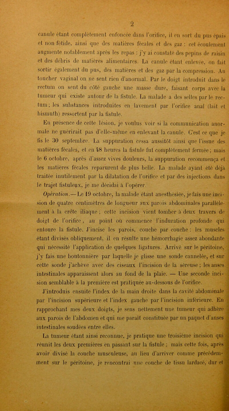 canule étant complètement enfoncée dans l’orifice, il en sort du pus épais et non fétide, ainsi que des matières fécales et des gaz : cet écoulement augmente notablement après les repas : j’y ai constaté des pépins de raisin et des débris de matières alimentaires. La canule étant enlevée, on fait sortir également du pus, des matières et des gaz par la compression. Au toucher vaginal on ne sent rien d'anormal. Par le doigt introduit dans le rectum on sent du côté gauche une masse dure, faisant corps avec la tumeur qui existe autour de. la fistule. La malade a des selles parle rec- tum; les substances introduites en lavement par l’orifice anal (lait et bismuth) ressortent par la fistule. En présence de cel te lésion, je voulus voir si la communication anor- male ne guérirait pas d’elle-même en enlevant la canule. C’est ce que je lis le 30 septembre. La suppuration cessa aussitôt ainsi que l'issue des matières fécales, et en 48 heures la fistule fut complètement fermée ; mais le 6 octobre, après d’assez vives douleurs, la suppuration recommença et les matières fécales reparurent de plus belle. La malade ayant été déjà traitée inutilement par la dilatation de l’orifice et par des injections dans le trajet fistuleux, je me décidai à l’opérer. Opération.—Le 19 octobre, la malade étant anesthésiée, je fais une inci- sion de quatre centimètres de longueur aux parois abdominales parallèle- ment à la crête iliaque ; cette incision vient tomber à deux travers de doigt de l’orifice . au point où commence l'induration profonde qui entoure la fistule. J’incise les parois, couche par couche : les muscles étant divisés obliquement, il en résulte une hémorrhagie assez abondante qui nécessité l’application de quelques ligatures. Arrivé sur le péritoine, j’y fais une boutonnière par laquelle je glisse une sonde cannelée, et sur cette sonde j’achève avec des ciseaux l’incision de la séreuse; les anses _ intestinales apparaissent alors au fond de la plaie. — Une seconde inci- . sion semblable à la première est pratiquée au-dessous de l’orifice. J’introduis ensuite l’index de la main droite dans la cavité abdominale par l’incision supérieure et l’index gauche par l'incision inférieure. En rapprochant mes deux doigts, je sens nettement une tumeur qui adhère - aux parois de l’abdomen et qui me paraît constituée par un paquet d'anses a intestinales soudées entre elles. La tumeur étant ainsi reconnue, je pratique une troisième incision qui j réunit les deux premières en passant sur la fistule ; mais cette fois, après | avoir divisé la couche musculeuse, au lien d’arriver comme précédera * ‘ ment sur le péritoine, je rencontrai une couche de tissu lardacé, dur et