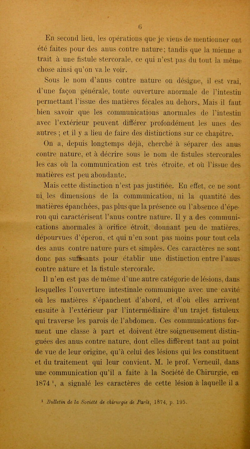 (j En second lieu, les opérations que je viens de mentionner ont été faites pour des anus contre nature; tandis que la mienne a trait à une fistule stercorale, ce qui n’est pas du tout la même chose ainsi qu’on va le voir. Sous le nom d’anus contre nature ou désigne, il est vrai, d’une façon générale, toute ouverture auormale de l’intestin permettant l’issue des matières fécales au dehors. Mais il faut bien savoir que les communications anormales de l’intestin avec l’extérieur peuvent différer profondément les unes des autres ; et il y a lieu de faire des distinctions sur ce chapitre. On a, depuis longtemps déjà, cherché à séparer des anus contre nature, et à décrire sous le nom de fistules stercorales les cas où la communication est très étroite, et où l’issue des matières est peu abondante. Mais cette distinction n’est pas justifiée. En effet, ce ne sont ni les dimensions de la communication, ni la quantité des matières épanchées, pas plus que la présence ou l’absence d’épe- ron qui caractérisent l’anus contre nature. Il y a des communi- cations anormales à orifice étroit, donnant peu de matières, dépourvues d’éperon, et qui n’en sont pas moins pour tout cela des anus contre nature purs et simples. Ces caractères ne sont donc pas suffisants pour établir une distinction entre l’anus contre nature et la fistule stercorale. Il n’en est pas de même d’une autre catégorie de lésions, dans lesquelles l’ouverture intestinale communique avec une cavité où les matières s’épanchent d’abord, et d’où elles arrivent ensuite à l’extérieur par l’intermédiaire d’un trajet fistuleux qui traverse les parois de l’abdomen. Ces communications for- ment une classe à part et doivent être soigneusement distin- guées des anus contre nature, dont elles diffèrent tant au point de vue de leur origine, qu’à celui des lésions qui les constituent et du traitement qui leur convient. M. le prof. Yerneuil, dans une communication qu’il a faite à la Société de Chirurgie, en 1874 *, a signalé les caractères de cette lésion à laquelle il a