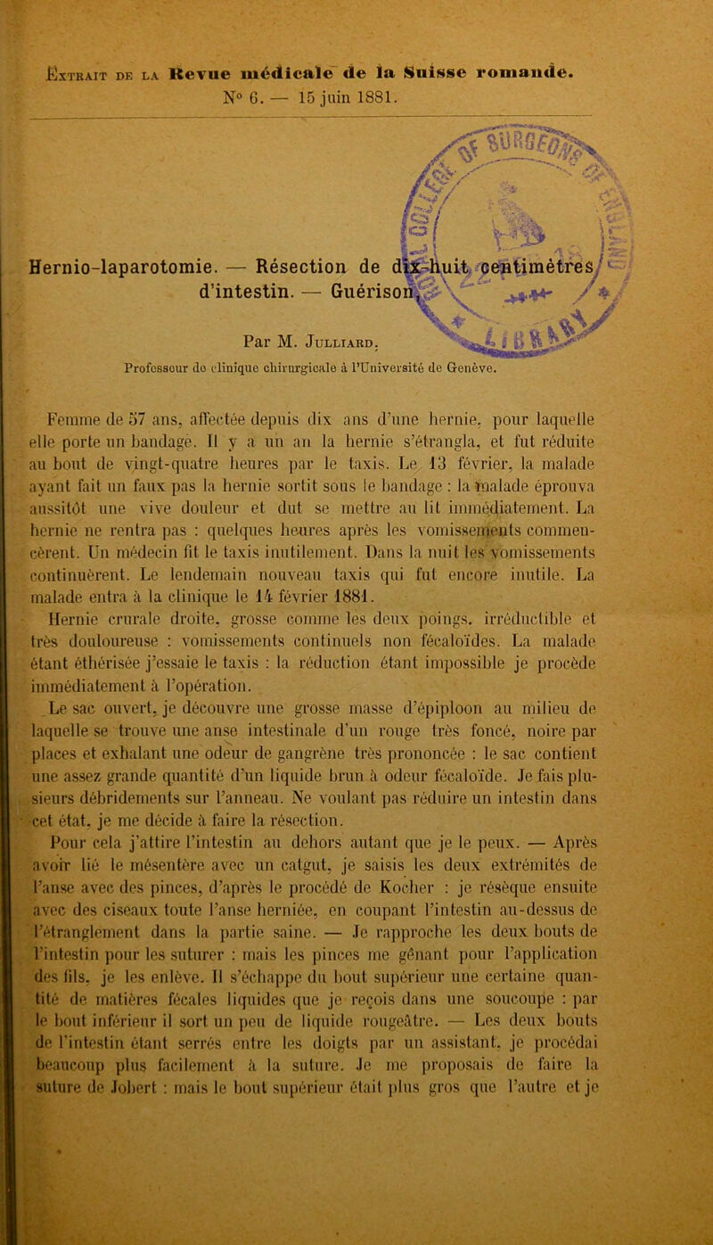 N° 6. — 15 juin 1881. Hernio-laparotomie. — Résection de d d’intestin. — Guériso Par M. Julliard. Profossour do clinique chirurgicale à l’Université de Genève. Femme de 57 ans, affectée depuis dix ans d’une hernie, pour laquelle elle porte un bandage. Il y a un an la hernie s’étrangla, et fut réduite au bout de vingt-quatre heures par le taxis. Le 13 février, la malade ayant fait un faux pas la hernie sortit sous ie bandage : la malade éprouva aussitôt une vive douleur et dut se mettre au lit immédiatement. La hernie ne rentra pas : quelques heures après les vomissements commen- cèrent. Un médecin fit le taxis inutilement. Dans la nuit les vomissements continuèrent. Le lendemain nouveau taxis qui fut encore inutile. La malade entra à la clinique le 14 février 1881. Hernie crurale droite, grosse comme les deux poings, irréductible et très douloureuse : vomissements continuels non fécaloïdes. La malade étant éthérisée j’essaie le taxis : la réduction étant impossible je procède immédiatement à l’opération. Le sac ouvert, je découvre une grosse masse d’épiploon au milieu de laquelle se trouve une anse intestinale d’un rouge très foncé, noire par places et exhalant une odeur de gangrène très prononcée : le sac contient une assez grande quantité d’un liquide brun à odeur fécaloïde. Je fais plu- sieurs débridements sur l’anneau. Ne voulant pas réduire un intestin dans cet état, je me décide à faire la résection. Pour cela j’attire l’intestin au dehors autant que je le peux. — Après avoir lié le mésentère avec un catgut, je saisis les deux extrémités de l’anse avec des pinces, d’après le procédé de Rocher : je résèque ensuite avec des ciseaux toute l’anse herniée, en coupant l’intestin au-dessus de l’étranglement dans la partie saine. — Je rapproche les deux bouts de l’intestin pour les suturer : mais les pinces me gênant pour l’application des fils, je les enlève. Il s’échappe du bout supérieur une certaine quan- tité de matières fécales liquides que je reçois dans une soucoupe : par le bout inférieur il sort un peu de liquide rougeâtre. — Les deux bouts de l’intestin étant serrés entre les doigts par un assistant, je procédai beaucoup plus facilement «4 la suture. Je me proposais de faire la suture de Jobert : mais le bout supérieur était plus gros que l’autre et je