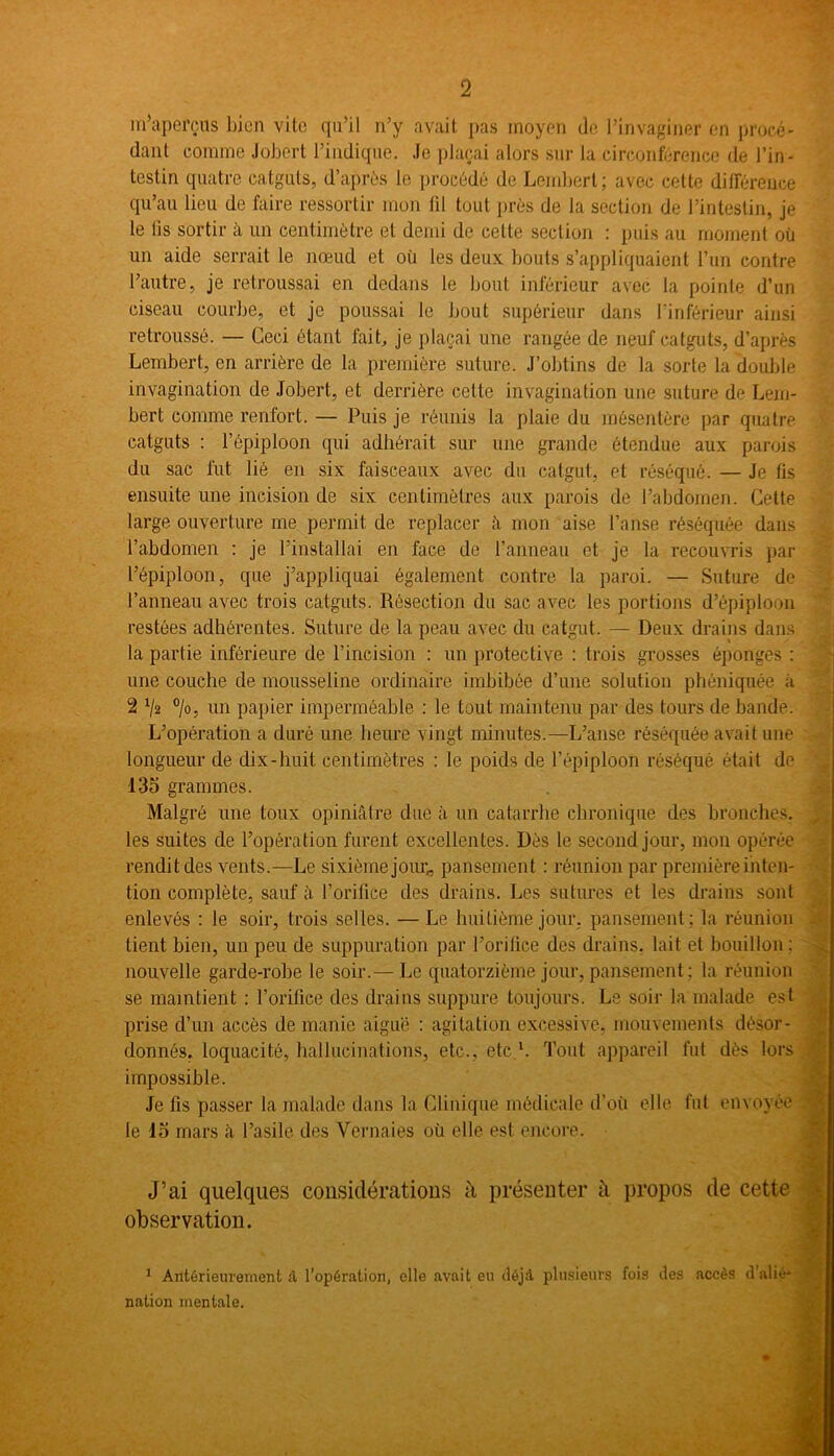 m'aperçus bien vite qu’il n’y avait pas moyen de l’invaginer en procé- dant comme Jobcrt l’indique. Je plaçai alors sur la circonférence de l’in- testin quatre catguts, d’après le procédé de Lembert; avec cette différence qu’au lieu de faire ressortir mon fil tout près de la section de l’intestin, je le lis sortir à un centimètre et demi de celte section : puis au moment où un aide serrait le nœud et où les deux bouts s’appliquaient l’un contre l’autre, je retroussai en dedans le bout inférieur avec la pointe d'un ciseau courbe, et je poussai le bout supérieur dans l’inférieur ainsi retroussé. — Ceci étant fait, je plaçai une rangée de neuf catguts, d’après Lembert, en arrière de la première suture. J’obtins de la sorte la double invagination de Jobert, et derrière cette invagination une suture de Lem- bert comme rentort. — Puis je réunis la plaie du mésentère par quatre catguts : l’épiploon qui adhérait sur une grande étendue aux parois du sac fut lié en six faisceaux avec du catgut, et réséqué. — Je fis ensuite une incision de six centimètres aux parois de l’abdomen. Cette large ouverture me permit de replacer à mon aise l’anse réséquée dans l’abdomen : je l’installai en face de l’anneau et je la recouvris par l’épiploon, que j’appliquai également contre la paroi. — Suture de l’anneau avec trois catguts. Résection du sac avec les portions d’épiploon restées adhérentes. Suture de la peau avec du catgut. — Deux drains dans la partie inférieure de l’incision : un protective : trois grosses éponges : une couche de mousseline ordinaire imbibée d’une solution phéniquée à 2 1l2 °/o, un papier imperméable : le tout maintenu par des tours de bande. L’opération a duré une heure vingt minutes.—L’anse réséquée avait une longueur de dix-huit centimètres : le poids de l’épiploon réséqué était de 135 grammes. Malgré une toux opiniâtre due à un catarrhe chronique des bronches, les suites de l’opération furent excellentes. Dès le second jour, mon opérée rendit des vents.—Le sixième jour,, pansement : réunion par première inten- tion complète, sauf à l’orifice des drains. Les Sutures et les drains sont enlevés : le soir, trois selles. —Le huitième jour, pansement; la réunion tient bien, un peu de suppuration par l’orifice des drains, lait et bouillon : nouvelle garde-robe le soir.— T^.e quatorzième jour, pansement ; la réunion se maintient : l’orifice des drains suppure toujours. Le soir la malade est prise d’un accès de manie aiguë : agitation excessive, mouvements désor- donnés, loquacité, hallucinations, etc., etc.1. Tout appareil fut dès lors impossible. Je fis passer la malade dans la Clinique médicale d’où elle fut envoyée le 15 mars à l’asile des Yernaies où elle est encore. J’ai quelques considérations à présenter à propos de cette observation. 1 Antérieurement â l’opération, elle avait eu déjà plusieurs fois des accès d'alié* V r nation mentale.