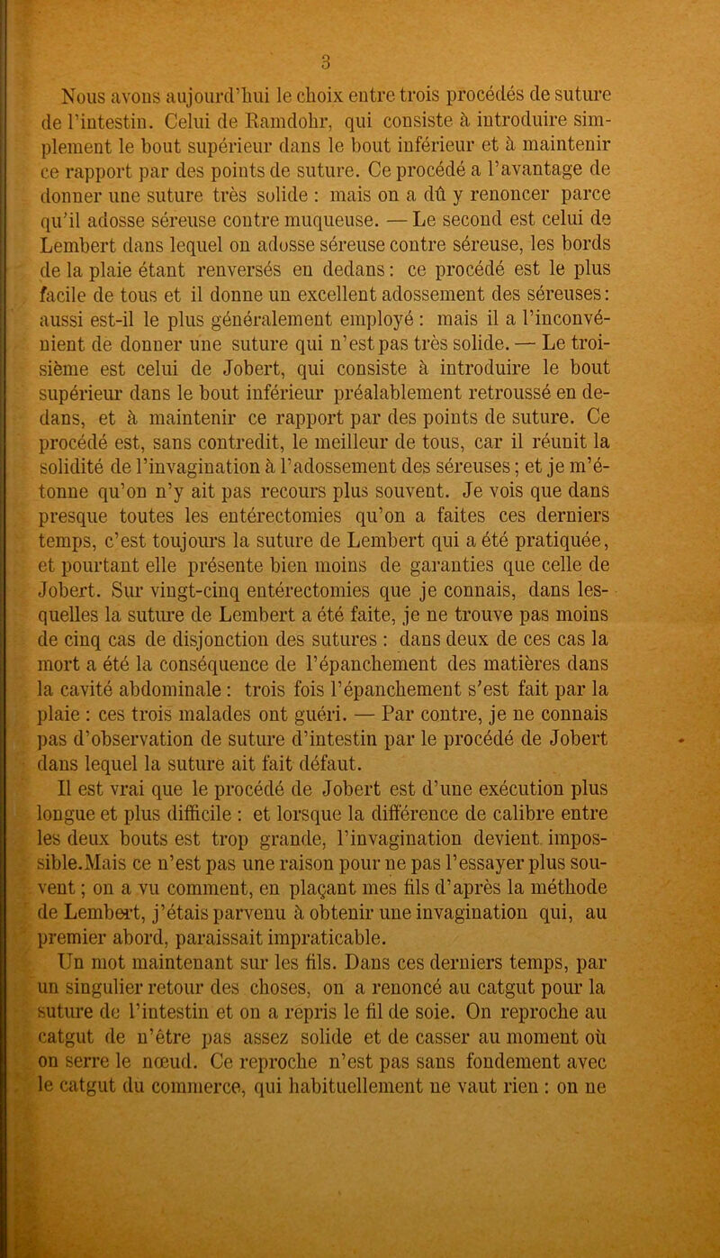 Nous avons aujourd’hui le choix entre trois procédés de suture de l’intestin. Celui de Ramdohr, qui consiste à introduire sim- plement le bout supérieur dans le bout inférieur et à maintenir ce rapport par des points de suture. Ce procédé a l’avantage de donner une suture très solide : mais on a dû y renoncer parce qu’il adosse séreuse contre muqueuse. — Le second est celui de Lembert dans lequel on adosse séreuse contre séreuse, les bords de la plaie étant renversés en dedans : ce procédé est le plus facile de tous et il donne un excellent adossement des séreuses : aussi est-il le plus généralement employé : mais il a l’inconvé- nient de donner une suture qui n’est pas très solide. — Le troi- sième est celui de Jobert, qui consiste à introduire le bout supérieur dans le bout inférieur préalablement retroussé en de- dans, et à maintenir ce rapport par des points de suture. Ce procédé est, sans contredit, le meilleur de tous, car il réunit la solidité de l’invagination à l’adossement des séreuses ; et je m’é- tonne qu’on n’y ait pas recours plus souvent. Je vois que dans presque toutes les entérectomies qu’on a faites ces derniers temps, c’est toujours la suture de Lembert qui a été pratiquée, et pourtant elle présente bien moins de garanties que celle de Jobert. Sur vingt-cinq entérectomies que je connais, dans les- quelles la suture de Lembert a été faite, je ne trouve pas moins de cinq cas de disjonction des sutures : dans deux de ces cas la mort a été la conséquence de l’épanchement des matières dans la cavité abdominale : trois fois l’épanchement s’est fait par la plaie : ces trois malades ont guéri. — Par contre, je ne connais pas d’observation de suture d’intestin par le procédé de Jobert dans lequel la suture ait fait défaut. Il est vrai que le procédé de Jobert est d’une exécution plus longue et plus difficile : et lorsque la différence de calibre entre les deux bouts est trop grande, l’invagination devient impos- sible.Mais ce n’est pas une raison pour ne pas l’essayer plus sou- vent ; on a vu comment, en plaçant mes fils d’après la méthode de Lembert, j’étais parvenu à obtenir une invagination qui, au premier abord, paraissait impraticable. Un mot maintenant sur les fils. Dans ces derniers temps, par un singulier retour des choses, on a renoncé au catgut pour la suture de l’intestin et on a repris le fil de soie. On reproche au catgut de n’étre pas assez solide et de casser au moment où on serre le nœud. Ce reproche n’est pas sans fondement avec le catgut du commerce, qui habituellement ne vaut rien : on ne