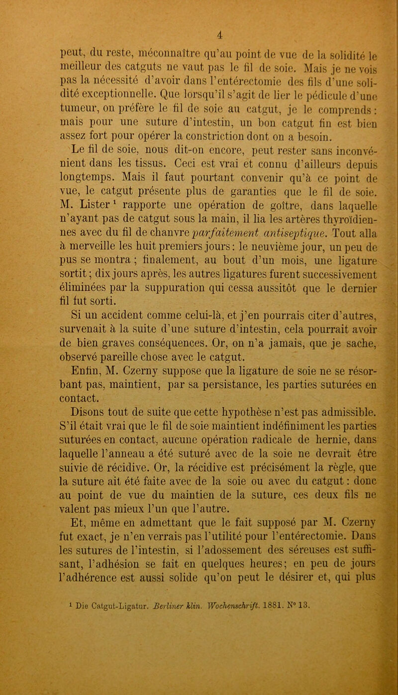 peut, du reste, méconnaître qu’au point de vue de la solidité le meilleur des catguts ne vaut pas le fil de soie. Mais je ne vois pas la nécessité d’avoir dans l’entérectomie des fils d’une soli- dité exceptionnelle. Que lorsqu’il s’agit de lier le pédicule d’une tumeur, on préfère le fil de soie au catgut, je le comprends : mais pour une suture d’intestin, un bon catgut fin est bien assez fort pour opérer la constriction dont on a besoin. Le fil de soie, nous dit-on encore, peut rester sans inconvé- nient dans les tissus. Ceci est vrai et connu d’ailleurs depuis longtemps. Mais il faut pourtant convenir qu’à ce point de vue, le catgut présente plus de garanties que le fil de soie. M. Lister 1 rapporte une opération de goitre, dans laquelle n’ayant pas de catgut sous la main, il lia les artères thyroïdien- nes avec du fil de chanvre •parfaitement antiseptique. Tout alla à merveille les huit premiers jours: le neuvième jour, un peu de pus se montra ; finalement, au bout d’un mois, une ligature sortit ; dix jours après, les autres ligatures furent successivement éliminées par la suppuration qui cessa aussitôt que le dernier fil fut sorti. Si un accident comme celui-là, et j’en pourrais citer d’autres, survenait à la suite d’une suture d’intestin, cela pourrait avoir de bien graves conséquences. Or, on n’a jamais, que je sache, observé pareille chose avec le catgut. Enfin, M. Czerny suppose que la ligature de soie ne se résor- bant pas, maintient, par sa persistance, les parties suturées en contact. Disons tout de suite que cette hypothèse n’est pas admissible. S’il était vrai que le fil de soie maintient indéfiniment les parties suturées en contact, aucune opération radicale de hernie, dans laquelle l’anneau a été suturé avec de la soie ne devrait être suivie de récidive. Or, la récidive est précisément la règle, que la suture ait été faite avec de la soie ou avec du catgut : donc au point de vue du maintien de la suture, ces deux fils ne valent pas mieux l’un que l’autre. Et, même en admettant que le fait supposé par M. Czerny fut exact, je n’en verrais pas l’utilité pour l’entérectomie. Dans les sutures de l’intestin, si l'adossement des séreuses est suffi- sant, l’adhésion se fait en quelques heures; en peu de jours l’adhérence est aussi solide qu’on peut le désirer et, qui plus 1 Die Catgut-Ligatur. Berliner klin. Wochenschrift. 1881. N° 13.