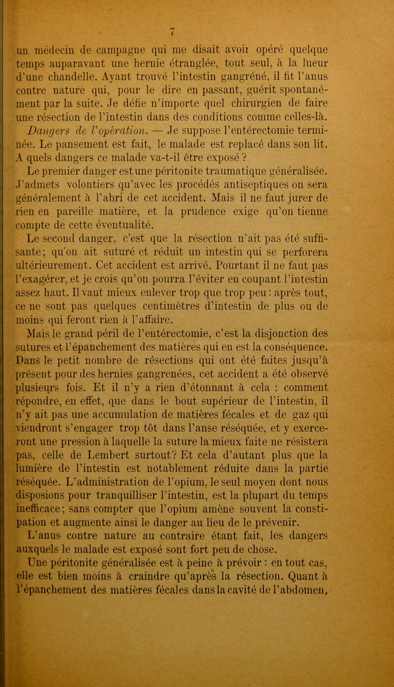 un médecin de campagne qui me disait avoir opéré quelque temps auparavant une hernie étranglée, tout seul, à la lueur d’une chandelle. Ayant trouvé l’intestin gangréné, il fit l’anus contre nature qui, pour le dire en passant, guérit spontané- ment par la suite. Je défie n’importe quel chirurgien de faire une résection de l’intestin dans des conditions comme celles-là. Dangers de Vopération. — Je suppose l’entérectomie termi- née. Le pansement est fait, le malade est replacé dans son lit. A quels dangers ce malade va-t-il être exposé ? Le premier danger estime péritonite traumatique généralisée. J’admets volontiers qu’avec les procédés antiseptiques on sera généralement à l’abri de cet accident. Mais il ne faut jurer de rien en pareille matière, et la prudence exige qu’on tienne compte de cette éventualité. Le second danger, c’est que la résection n’ait pas été suffi- sante ; qu'on ait suturé et réduit un intestin qui se perforera ultérieurement . Cet accident est arrivé. Pourtant il ne faut pas l’exagérer, et je crois qu’on pourra l’éviter en coupant l’intestin assez haut. Il vaut mieux enlever trop que trop peu : après tout, ce ne sont pas quelques centimètres d’intestin de plus ou de moins qui feront rien à l’affaire. Mais le grand péril de l’entérectomie, c’est la disjonction des sutures et l’épanchement des matières qui en est la conséquence. Dans le petit nombre de résections qui ont été faites jusqu’à présent pour des hernies gangrenées, cet accident a été observé plusieurs fois. Et il n’y a rien d’étonnant à cela : comment répondre, en effet, que dans le bout supérieur de l’intestin, il n’y ait pas une accumulation de matières fécales et de gaz qui viendront s’engager trop tôt dans l’anse réséquée, et y exerce- ront une pression à laquelle la suture la mieux faite ne résistera pas, celle de Lembert surtout? Et cela d’autant plus que la lumière de l’intestin est notablement réduite dans la partie réséquée. L’administration de l’opium, le seul moyen dont nous disposions pour tranquilliser l’intestin, est la plupart du temps inefficace; sans compter que l’opium amène souvent la consti- pation et augmente ainsi le danger au lieu de le prévenir. L’anus contre nature au contraire étant fait, les dangers auxquels le malade est exposé sont fort peu de chose. Une péritonite généralisée est à peine à prévoir : en tout cas, elle est bien moins à craindre qu’après la résection. Quant à l’épanchement des matières fécales dans la cavité de l’abdomen,