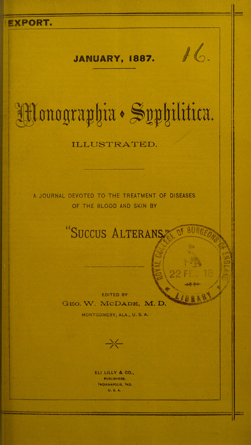 JANUARY, 1887. EXPORT. ILLUSTRATED. A JOURNAL DEVOTED TO THE TREATMENT OF DISEASES OF THE BLOOD AND SKIN BY “Succus Alteran§^H? EDITED BY Gex>. W. McDade, WL. D. MONTGOMERY, ALA., U. S. A. \/ /\ ELI LILLY <t CO., PUBLISHERS, IWDIANAPOII8, iND. U. 6. A.