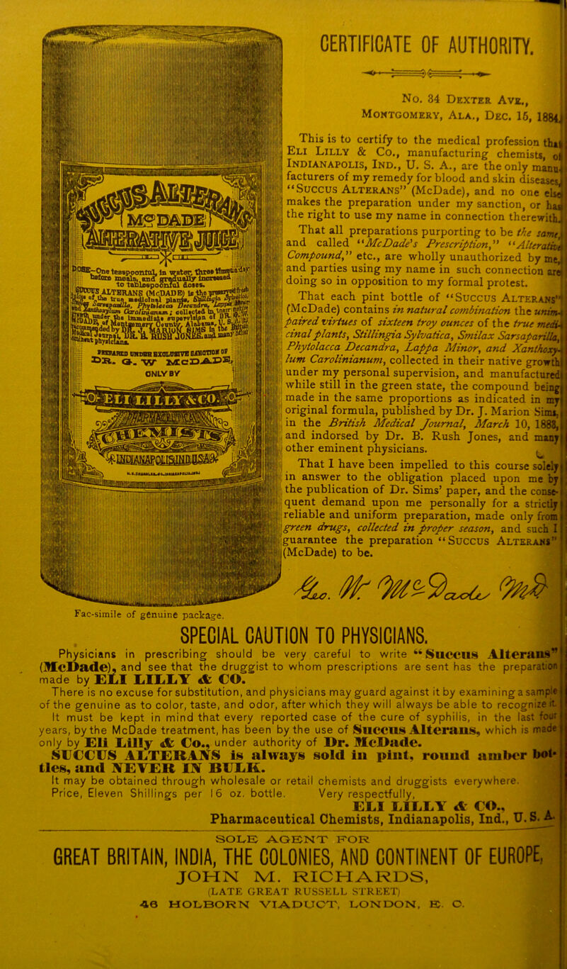 CERTIFICATE OF AUTHORITY. No. 34 Dexter Ave., Montgomery, Ala., Dec. 16, 1884i This is to certify to the medical profession tha| Eli Lilly & Co., manufacturing chemists, o Indianapolis, Ind., U. S. A., are the only manu facturers of my remedy for blood and skin diseas “Succus Alterans” (McDade), and no one e. makes the preparation under my sanction, or h the right to use my name in connection therewit That all preparations purporting to be the same and called “McDade's Prescription,” “Alterati Compoundetc., are wholly unauthorized by m and parties using my name in such connection doing so in opposition to my formal protest. That each pint bottle of “Succus Alterans (McDade) contains in natural coenbination the unim- paired virtues of sixteen troy ounces of the true medi. cinalplants, Stillingia Sylvatica, Smilax Sarsaparilla, j Phytolacca Decandra, Lappa Minor, and Xanthoxy- lum Carolinianum, collected in their native growth under my personal supervision, and manufactured while still in the green state, the compound being] made in the same proportions as indicated in my I original formula, published by Dr. J. Marion Simt, j in the British Medical Journal, March 10, 1888, and indorsed by Dr. B. Rush Jones, and many other eminent physicians. ^ That 1 have been impelled to this course solely in answer to the obligation placed upon me by the publication of Dr. Sims’ paper, and the conse- quent demand upon me personally for a strictly reliable and uniform preparation, made only from 1 green drugs, collected in proper season, and such I [guarantee the preparation “Succus Alterans (McDade) to be. 4L. Mr 9a^ Fac-simile of genuine package. SPECIAL CAUTION TO PHYSICIANS. Physicians in prescribing should be very careful to write “SUCCUS Alterans (McDade), and see that the druggist to whom prescriptions are sent has the preparation made by EDI EIEEY A CO. There is no excuse for substitution, and physicians may guard against it by examininga sample of the genuine as to color, taste, and odor, after which they will always be able to recognize it. It must be kept in mind that every reported case of the cure of syphilis, in the last four years, by the McDade treatment, has been by the use of SllCCUS Alterans, which is made only by Eli Eilly & Co., under authority of Dr. McDade. SUCCUS ALTERANS is always sold in pint, round amber bob ties, and NEVER IN BUCK. It may be obtained through wholesale or retail chemists and druggists everywhere. Price, Eleven Shillings per 16 oz. bottle. Very respectfully, EEI LILLY A CO.. ] Pharmaceutical Chemists, Indianapolis, Ind., U. S. A. SOLE AGENT FOR GREAT BRITAIN, INDIA, THE COLONIES, AND CONTINENT OF EUROPE, JOHN M. RICHARDS, (LATE GREAT RUSSELL STREET) 40 HOLBORN VIADUCT, LONDON, EC. O.