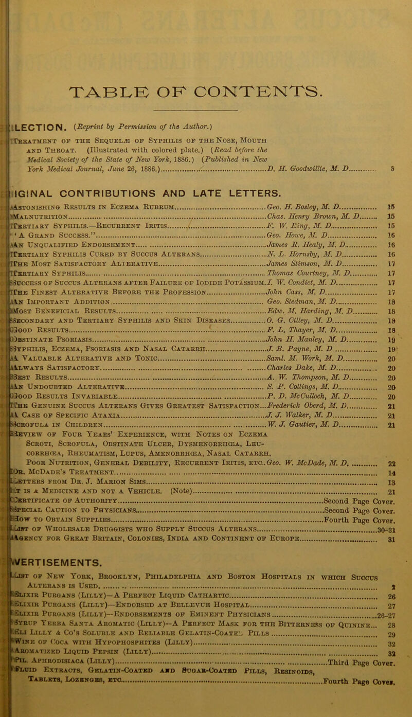 TABLE OE CONTENTS ELECTION. (Reprint by Permission of the Author.) Tpivatmf.nt of the Sequel.® of Syphilis of the Nose, Mouth and Throat. (Illustrated with colored plate.) (Read before the Medical Society of the State of New York, 1886.) (Published in New York Medical Journal, June 26, 1886.) D. II. Goodwillie, M. D.. IG1NAL CONTRIBUTIONS AND LATE LETTERS. itonishing Results in Eczema Rubrum Geo. H. Bosley, M. D 15 Malnutrition Chas. Henry Brown, M. D 15 . | *4si |K\La MTTertiary Syphilis.—Recurrent Iritis F. W. Bing, M. D 15 • ‘A Grand Success.” Geo. Howe, M. D 16 h.An Unqualified Endorsement James B. Ilealy, M. D 16 > tfirERTiARY Syphilis Cured by Succus Altkrans N. L. Hornsby, 31. H 16 i WTChe Most Satisfactory Alterative James Stimson, 31.1) 17 ! jhrERTiARY Syphilis Thomas Courtney, 31. D 17 ftsrccEss of Succus Alterans after Failure of Iodide Potassium.I. IF. Condict, 31. D 17 (IThe Finest Alterative Before the Profession John Cass, 31. D 17 aA.n Important Addition Geo. Stedman, 31. D.„ 18 Most Beneficial Results Ediv. 31. Harding, 31. D 18 Secondary and Tertiary Syphilis and Skin Diseases 0. G. Cilley, 31. D 18 GIood Results !.... F. L. Thayer, M. D 18 QIbstinate Psoriasis John H. Manley, M. D 19 SSyphtlis, Eczema, Psoriasis and Nasal Catarrh J. B. Payne, 31. D 19 il Valuable Alterative and Tonic Sami. M. Work, 31. D 20 AIlways Satisfactory Charles Dake, 31. D 20 B3kst Results A. IF. Thompson, 31. D 20 An Undoubted Alterative S. P. Codings, 31. D 20 blooD Results Invariable P. D. McCulloch, 31. D 20 SThk Genuine Succus Alterans Gives Greatest Satisfaction...Frederick Oberd, M. D 21 IaV Case of Specific Ataxia J. J. Walker, M. D 21 Ib-Icrofula in Children IF. J. Gautier, 31. B 21 PiEViEW of Four Years’ Experience, with Notes on Eczema Scroti, Scrofula, Obstinate Ulcer, Dysmenorrhcea, Leu- corrhcea, Rheumatism, Lupus, Amenorrhcea, Nasal Catarrh, Poor Nutrition, General Debility, Recurrent Iritis, etc.. Geo. IF. McDade, 31. D 22 Ob, McDade’s Treatment 14 ers from Dr. J. Marion Sims 13 ir is a Medicine and not a Vehicle. (Note) 21 Dkbtificate of Authority Second Page Cover. ecial Caution to Physicians Second Page Cover. low to Obtain Supplies Fourth Page Cover. »t of Wholesale Druggists who Supply Succus Alterans 30-31 Isency for Great Britain, Colonies, India and Continent of Europe 31 ^ERTISEMENTS. of New York, Brooklyn, Philadelphia and Boston Hospitals in which Succus Alterans is Used 2 ixiR Purgans (Lilly)—A Perfect Liquid Cathartic 26 iElixir Purgans (Lilly)—Endorsed at Bellevue Hospital 27 ’Elixir Purgans (Lilly)—Endorsements of Eminent Physicians 26-27 :3yrup Yerba Santa Aromatic (Lilly)—A Perfect Mask for the Bitterness of Quinine... 28 ■ Eli Lilly <& Co’s Soluble and Reliable Gelatin-Coatee Pills 29 ’Wine of Coca with Hypophosphites (Lilly) 32 ' Aromatized Liquid Pepsin (Lilly) 32 IPIL. Aphrodisiaca (Lilly) Third Page Cover. uiD Extracts, Gelatin-Coated aid Sugar-Coated Pills, Resinoids, Tablets, Lozenges, etc Fourth Pago Covei.