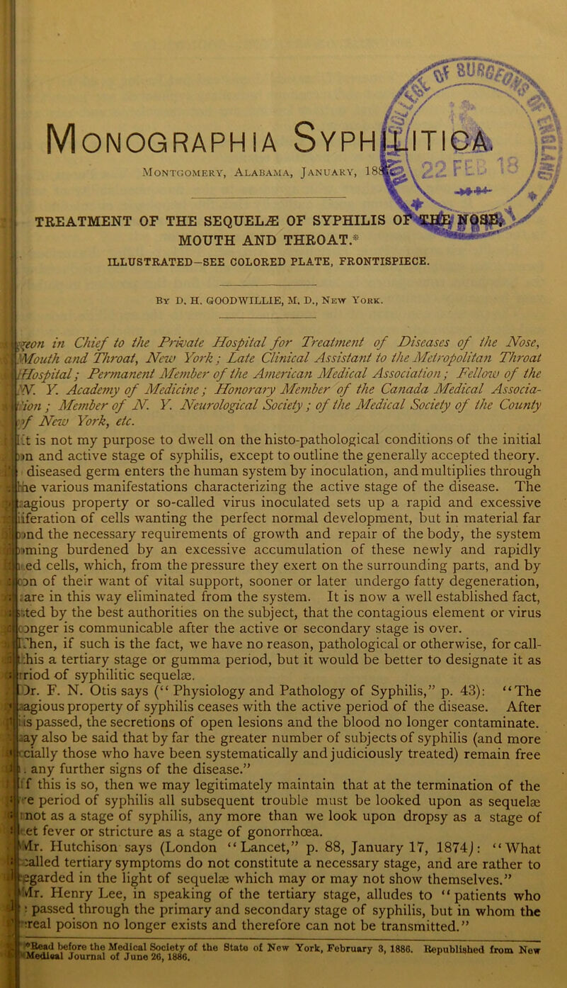 Monographs Syph Montgomery, Alabama, January, TREATMENT OF THE SEQUELS OF SYPHILIS 0 MOUTH AND THROAT.* By D. H. GOODWILUE, M. D., Ne\y York. Mon in Chief to the Private Hospital for Treatment of Diseases of the Nose, 'Mouth and Throat, New York ; Late Clinical Assistant to the Metropolitan TJu'oat Hospital; Permanent Member of the American Medical Association; Fellow of the N. Y. Academy of Medicine; Honorary Member of the Canada Medical Associa- tion ; Member of N Y Neurological Society ; of the Medical Society of the County f New York, etc. it is not my purpose to dwell on the histo-pathological conditions of the initial >n and active stage of syphilis, except to outline the generally accepted theory, diseased germ enters the human system by inoculation, and multiplies through he various manifestations characterizing the active stage of the disease. The agious property or so-called virus inoculated sets up a rapid and excessive feration of cells wanting the perfect normal development, but in material far >nd the necessary requirements of growth and repair of the body, the system iming burdened by an excessive accumulation of these newly and rapidly ed cells, which, from the pressure they exert on the surrounding parts, and by jn of their want of vital support, sooner or later undergo fatty degeneration, .are in this way eliminated from the system. It is now a well established fact, .ted by the best authorities on the subject, that the contagious element or virus .^■onger is communicable after the active or secondary stage is over. [Then, if such is the fact, we have no reason, pathological or otherwise, for call- ji|t:his a tertiary stage or gumma period, but it would be better to designate it as rriod of syphilitic sequelae. )r. F. N. Otis says (“ Physiology and Pathology of Syphilis,” p. 43): “The .agious property of syphilis ceases with the active period of the disease. After i|i is passed, the secretions of open lesions and the blood no longer contaminate. iay also be said that by far the greater number of subjects of syphilis (and more '.daily those who have been systematically and judiciously treated) remain free . any further signs of the disease.” f this is so, then we may legitimately maintain that at the termination of the ive period of syphilis all subsequent trouble must be looked upon as sequelae |r not as a stage of syphilis, any more than we look upon dropsy as a stage of *H' et fever or stricture as a stage of gonorrhoea. Hr. Hutchison says (London “Lancet,” p. 88, January 17, 1874J: “What :alled tertiary symptoms do not constitute a necessary stage, and are rather to regarded in the light of sequelae which may or may not show themselves.” * dr. Henry Lee, in speaking of the tertiary stage, alludes to “patients who : passed through the primary and secondary stage of syphilis, but in whom the -real poison no longer exists and therefore can not be transmitted.” l Medieal Journal of June 26,1886. ET*