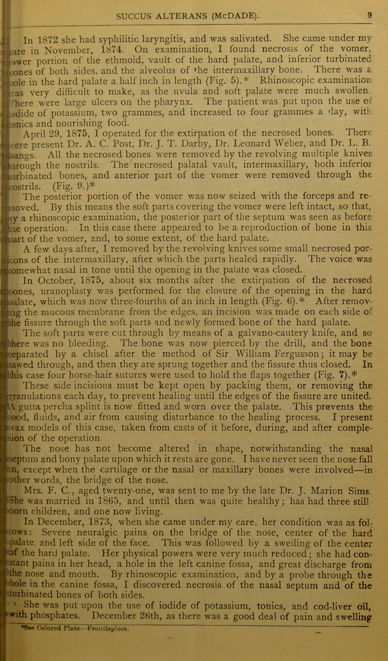 In 1872 she had syphilitic laryngitis, and was salivated. She came under ray are in November, 1874. On examination, I found necrosis of the vomer, nver portion of the ethmoid, vault of the hard palate, and inferior turbinated ones of both sides, and the alveolus of die intermaxillary bone. There, was s. ole in the hard palate a half inch in length (Fig. 5).* Rhinoscopic examination s very difficult to make, as the uvula and soft palate were much swollen* 'here were large ulcers on the pharynx. The patient was put upon the use of idide of potassium, two grammes, and increased to four grammes a day, with onics and nourishing food. April 29, 1875, 1 operated for the extirpation of the necrosed bones. There ere present Dr. A. C. Post, Dr. J. T. Darby, Dr. Leonard Weber, and Dr. L. B. iangs. All the necrosed bones were removed by the revolving multiple knives .lrough the nostrils. The necrosed palatal vault, intermaxillary, both inferior arbinated bones, and anterior part of the vomer were removed through the nostrils. (Fig. 9.)* The posterior portion of the vomer was now seized with the forceps and re- loved. By this means the soft parts covering the vomer were left intact, so that, vy a rhinoscopic examination, the posterior part of the septum was seen as before iie operation. In this case there appeared to be a reproduction of bone in this . art of the vomer, and, to some extent, of the hard palate. A few days after, I removed by the revolving knives some small necrosed por- .ons of the intermaxillary, after which the parts healed rapidly. The voice wag omewhat nasal in tone until the opening in the palate was closed. In October, 1875, about six months after the extirpation of the necrosed iones, uranoplasty was performed for the closure of the opening in the hard ialate, which was now three-fourths of an inch in length (Fig. 6).* After remov- ing the mucous membrane from the edges, an incision was made on each side of : he fissure through the soft parts and newly formed bone of the hard palate. The soft parts were cut through by means of a galvano-cautery knife, and so :here was no bleeding. The bone was now pierced by the drill, and the bone separated by a chisel after the method of Sir William Fergusson; it may be awed through, and then they are sprung together and the fissure thus closed. In this case four horse-hair sutures were used to hold the flaps together (Fig. 7).* These side incisions must be kept open by packing them, or removing the ;yranulations each day, to prevent healing until the edges of the fissure are united. IVgutta percha splint is now fitted and worn over the palate. This prevents the ('ood, fluids, and air from causing disturbance to the healing process. I present vrax models of this case, taken from casts of it before, during, and after comple- ion of the operation. The nose has not become altered in shape, notwithstanding the nasal ;eptum and bony palate upon which it rests are gone. I have never seen the nose fall n, except when the cartilage or the nasal or maxillary bones were involved—in Dther words, the bridge of the nose. Mrs. F. C., aged twenty-one, was sent to me by the late Dr. J. Marion Sims. She was married in 1865, and until then was quite healthy; has had three still- born children, and one now living. In December, 1873, when she came under my care, her condition was as fob bws: Severe neuralgic pains on the bridge of the nose, center of the hard palate, and left side of the face. This was followed by a swelling of the center 3f the hard palate. Her physical powers were very much reduced ; she had con- stant pains in her head, a hole in the left canine fossa, and great discharge from the nose and mouth. By rhinoscopic examination, and by a probe through the hole in the canine fossa, I discovered necrosis of the nasal septum and of the turbinated bones of both sides. \ She was put upon the use of iodide of potassium, tonics, and cod-liver oil, with phosphates. December 26th, as there was a good deal of pain and swelling •Bee Colored Plate— Frontispiece.  ——