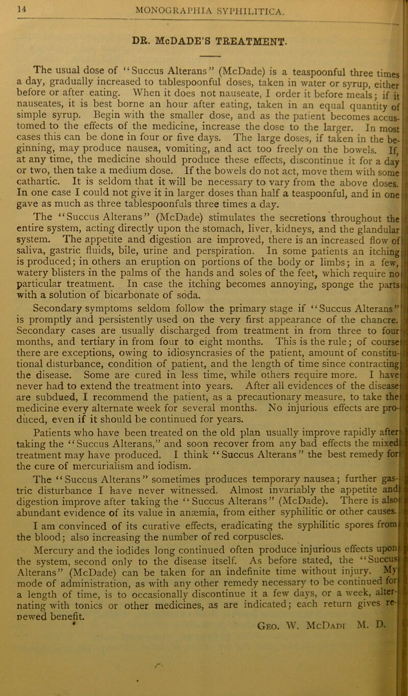 DR. McDADE’S TREATMENT. The usual dose of “Succus Alterans” (McDade) is a teaspoonful three times ■ a day, gradually increased to tablespoonful doses, taken in water or syrup, either before or after eating. When it does not nauseate, I order it before meals; if it nauseates, it is best borne an hour after eating, taken in an equal quantity of I simple syrup. Begin with the smaller dose, and as the patient becomes accus-1 tomed to the effects of the medicine, increase the dose to the larger. In most: cases this can be done in four or five days. The large doses, if taken in the be-11 ginning, may produce nausea, vomiting, and act too freely on the bowels. If, at any time, the medicine should produce these effects, discontinue it for a day p or two, then take a medium dose. If the bowels do not act, move them with some >» cathartic. It is seldom that it will be necessary to vary from the above doses. : In one case I could not give it in larger doses than half a teaspoonful, and in one; t gave as much as three tablespoonfuls three times a day. The “Succus Alterans” (McDade) stimulates the secretions throughout theifi entire system, acting directly upon the stomach, liver, kidneys, and the glandular system. The appetite and digestion are improved, there is an increased flow of! saliva, gastric fluids, bile, urine and perspiration. In some patients an itching; i is produced; in others an eruption on portions of the body or limbs; in a few, i watery blisters in the palms of the hands and soles of the feet, which require noi; particular treatment. In case the itching becomes annoying, sponge the partsu with a solution of bicarbonate of soda. Secondary symptoms seldom follow the primary stage if “Succus Alterans”'! is promptly and persistently used on the very first appearance of the chancre. Secondary cases are usually discharged from treatment in from three to four?* months, and tertiary in from four to eight months. This is the rule; of coursepi there are exceptions, owing to idiosyncrasies of the patient, amount of constitu-|i tional disturbance, condition of patient, and the length of time since contracting^ the disease. Some are cured in less time, while others require more. I have|| never had to extend the treatment into years. After all evidences of the disease^ are subdued, I recommend the patient, as a precautionary measure, to take thef$ medicine every alternate week for several months. No injurious effects are pro-i; diiced, even if it should be continued for years. Patients who have been treated on the old plan usually improve rapidly afterj taking the “Succus Alterans,” and soon recover from any bad effects the mixed! treatment may have produced. I think “Succus Alterans” the best remedy forf the cure of mercurialism and iodism. The “Succus Alterans” sometimes produces temporary nausea; further gas-r; trie disturbance I have never witnessed. Almost invariably the appetite and| digestion improve after taking the “ Succus Alterans” (McDade). There is alsoj;; abundant evidence of its value in anaemia, from either syphilitic or other causes.,i I am convinced of its curative effects, eradicating the syphilitic spores fromi the blood; also increasing the number of red corpuscles. Mercury and the iodides long continued often produce injurious effects upon pi the system, second only to the disease itself. As before stated, the “Succus Alterans” (McDade) can be taken for an indefinite time without injury. My I mode of administration, as with any other remedy necessary to be continued for I a length of time, is to occasionally discontinue it a few days, or a week, alter-1 nating with tonics or other medicines, as are indicated; each return gives re-1 newed benefit. * Geo. W. McDAnr M. D.