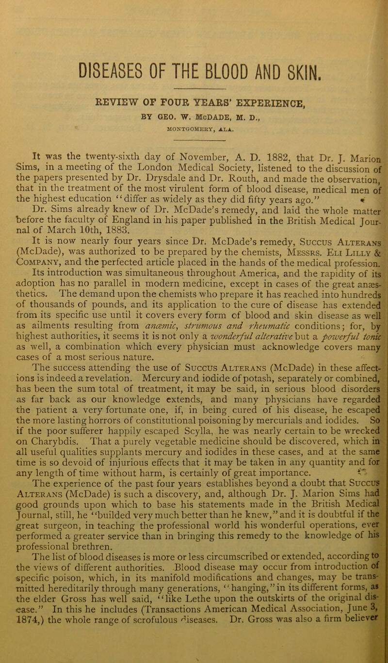 DISEASES OF THE BLOOD AND SKIN. REVIEW OF FOUR YEARS’ EXPERIENCE, BY GEO. W. McDADE, M. D., MONTGOMERY, ALA.. It was the twenty-sixth day of November, A. D. 1882, that Dr. J. Marion Sims, in a meeting of the London Medical Society, listened to the discussion of the papers presented by Dr. Drysdale and Dr. Routh, and made the observation, that in the treatment of the most virulent form of blood disease, medical men of the highest education “differ as widely as they did fifty years ago.” * Dr. Sims already knew of Dr. McDade’s remedy, and laid the whole matter before the faculty of England in his paper published in the British Medical Jour- nal of March 10th, 1883. It is now nearly four years since Dr. McDade’s remedy, Succus Alterans (McDade), was authorized to be prepared by the chemists, Messrs. Eli Lilly & Company, and the perfected article placed in the hands of the medical profession. Its introduction was simultaneous throughout America, and the rapidity of its adoption has no parallel in modern medicine, except in cases of the great anaes- thetics. The demand upon the chemists who prepare it has reached into hundreds of thousands of pounds, and its application to the cure of disease has extended from its specific use until it covers every form of blood and skin disease as well as ailments resulting from ancemic, strumous and rheumatic conditions; for, by highest authorities, it seems it is not only a wonderful alterative but a powerful tonic as well, a combination which every physician must acknowledge covers many I cases of a most serious nature. The success attending the use of Succus Alterans (McDade) in these affect- ions is indeed a revelation. Mercury and iodide of potash, separately or combined, has been the sum total of treatment, it may be said, in serious blood disorders as far back as our knowledge extends, and many physicians have regarded the patient a very fortunate one, if, in being cured of his disease, he escaped the more lasting horrors of constitutional poisoning by mercurials and iodides. So if the poor sufferer happily escaped Scylla, he was nearly certain to be wrecked on Charybdis. That a purely vegetable medicine should be discovered, which in all useful qualities supplants mercury and iodides in these cases, and at the same time is so devoid of injurious effects that it may be taken in any quantity and for any length of time without harm, is certainly of great importance. G The experience of the past four years establishes beyond a doubt that Succus Alterans (McDade) is such a discovery, and, although Dr. J. Marion Sims had good grounds upon which to base his statements made in the British Medical Journal, still, he “builded very much better than he knew,” and it is doubtful if the great surgeon, in teaching the professional world his wonderful operations, ever performed a greater service than in bringing this remedy to the knowledge of his professional brethren. The list of blood diseases is more or less circumscribed or extended, according to the views of different authorities. Blood disease may occur from introduction of specific poison, which, in its manifold modifications and changes, may be trans- mitted hereditarily through many generations, “hanging,”in its different forms, as the elder Gross has well said, “like Lethe upon the outskirts of the original dis- ease.” In this he includes (Transactions American Medical Association, June 3, 1874,) the whole range of scrofulous diseases. Dr. Gross was also a firm believer