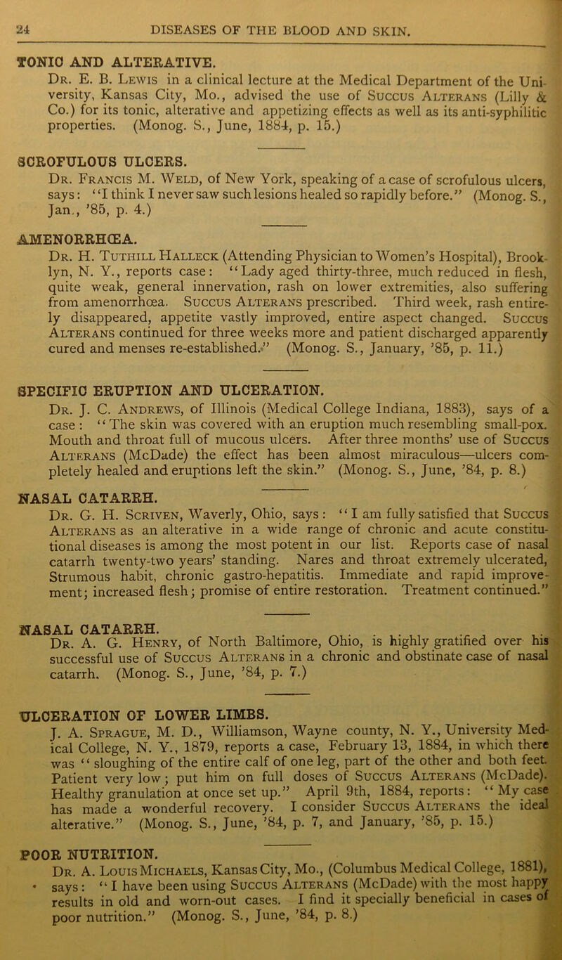 TONIC AND ALTERATIVE. Dr. E. B. Lewis in a clinical lecture at the Medical Department of the Uni- versity, Kansas City, Mo., advised the use of Succus Alterans (Lilly & Co.) for its tonic, alterative and appetizing effects as well as its anti-syphilitic properties. (Monog. S., June, 1884, p. 15.) SCROFULOUS ULCERS. Dr. Francis M. Weld, of New York, speaking of a case of scrofulous ulcers, says: “I think I never saw such lesions healed so rapidly before. ” (Monog. S. Jan., ’85, p. 4.) AMENORRHCEA. Dr. H. Tuthill LIalleck (Attending Physician to Women’s Hospital), Brook- lyn, N. Y., reports case: “Lady aged thirty-three, much reduced in flesh, quite weak, general innervation, rash on lower extremities, also suffering from amenorrhoea. Succus Alterans prescribed. Third week, rash entire- ly disappeared, appetite vastly improved, entire aspect changed. Succus Alterans continued for three weeks more and patient discharged apparently cured and menses re-established.” (Monog. S., January, ’85, p. 11.) SPECIFIC ERUPTION AND ULCERATION. Dr. J. C. Andrews, of Illinois (Medical College Indiana, 1883), says of a case : “The skin was covered with an eruption much resembling small-pox. Mouth and throat full of mucous ulcers. After three months’ use of Succus Alterans (McDade) the effect has been almost miraculous—ulcers com- pletely healed and eruptions left the skin.” (Monog. S., June, ’84, p. 8.) NASAL CATARRH. Dr. G. H. Scriven, Waverly, Ohio, says : “I am fully satisfied that Succus Alterans as an alterative in a wide range of chronic and acute constitu- tional diseases is among the most potent in our list. Reports case of nasal catarrh twenty-two years’ standing. Nares and throat extremely ulcerated, Strumous habit, chronic gastro-hepatitis. Immediate and rapid improve- ment; increased flesh; promise of entire restoration. Treatment continued.” NASAL CATARRH. . „ , Dr. A. G. Henry, of North Baltimore, Ohio, is highly gratified over his successful use of Succus Alterans in a chronic and obstinate case of nasal catarrh. (Monog. S., June, ’84, p. 7.) ULCERATION OF LOWER LIMBS. J. A. Sprague, M. D., Williamson, Wayne county, N. Y., University Med- ical College, N. Y., 1879, reports a case, February 13, 1884, in which there was “ sloughing of the entire calf of one leg, part of the other and both feet. Patient very low; put him on full doses of Succus Alterans (McDade). Healthy granulation at once set up.” April 9th, 1884, reports: “ My case has made a wonderful recovery. I consider Succus Alterans the ideal alterative.” (Monog. S., June, ’84, p. 7, and January, ’85, p. 15.) POOR NUTRITION. Dr. A. Louis Michaels, Kansas City, Mo., (Columbus Medical College, 1881), • says: “I have been using Succus Alterans (McDade) with the most happy results in old and worn-out cases. I find it specially beneficial in cases of poor nutrition.” (Monog. S., June, ’84, p. 8.)