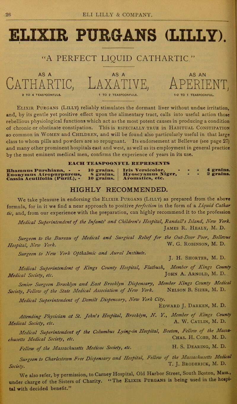 ELIXIR PURGrANS (LILLY). “A PERFECT LIQUID CATHARTIC ” AS A Cathartic, 2 TO 4 TEASPOONFULS. AS A Laxative, 1 TO 2 TEASPOONFULS. Aperient, 1-? TO 1 TEASPOONFUL Elixir Purgans (Lilly) reliably stimulates the dormant liver without undue irritation, and, by its gentle yet positive effect upon the alimentary tract, calls into useful action those rebellious physiological functions which act as the most potent causes in producing a condition of chronic or obstinate constipation. This is especially true in Habitual Constipation so common in Women and Children, and will be found also particularly useful in that large class to whom pills and powders are so repugnant. Its endorsement at Bellevue (see page 27) and many other prominent hospitals east and west, as well as its employment in general practice by the most eminent medical men, confirms the experience of years in its use. EACH TEASPOOISFCI REPRESENTS Rtiamnns Pnrshiana, - - 10 grains. Euonymus Atropurpureus, 8 grains. Cassia Acutifolia (Purif.), - 10 grains. Iris Versicolor, Hyoscyamus Niger, Aromatics, etc. 4 grains. 2 grains. HIGHLY RECOMMENDED. We take pleasure in endorsing the Elixir Purgans (Lilly) as prepared from the above formula, for in it we find a near approach to positive perfection in the form of a Liquid Cathar tic, and, from our experience with the preparation, can highly recommend it to the profession Medical Superintendent of the Infants' and Children's Hospital, RandalPs Island, New York. James R. Healy, M. D. Surgeon to the Bureau of Medical and Surgical Relief for the Out-Door Poor, Bellevue Hospital, New York. W. G. Robinson, M. D. Surgeon to New York Opthalmic and Aural Institute. J. H. Shorter, M. D. Medical Superintendent op Kings County Hospital, Flatbush, Member of Kings County Medical Society, etc. John A. Arnold, M. D. Senior Surgeon Brooklyn and East Brooklyn Dispensary, Member Kings County Medical Society, Fellow of the State Medical Association of New York. Nelson B. Sizer, M. D. Medical Superintendent of Demilt Dispensary, New York City. Edward J. Darken, M. D. Attending Physician at St. fohn's Hospital, Brooklyn, N. Medical Society, etc. Y., Member of Kings County A. W. Catlin, M. D. Medical Superintendent of the Columbus Lying-in Hospital, Boston, Fellow of the Massa- chusetts Medical Society, etc. Chas. H. Cobb, M. D. Fellow of the Massachusetts Medical Society, etc. H. S. Dearing, M. D. Surgeon to Charlestown Free Dispensary and Hospital, Fellow of the Massachusetts Medical Society. T- J- Broderick, M. D. We also refer, by permission, to Carney Hospital, Old Harbor Street, South Boston, Mass., under charge of the Sisters of Charity. “The Elixir Purgans is being used in the hospi- tal with decided benefit.”