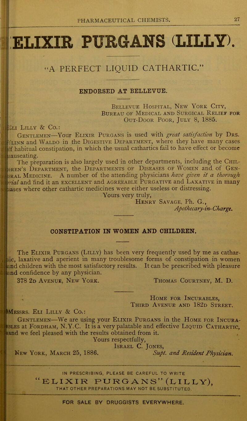 ELIXIR PURGANS (LILLY). ‘A PERFECT LIQUID CATHARTIC.” ENDORSED AT BELLEVUE. Bellevue Hospital, New York City, Bureau of Medical and Surgical Relief for Out-Door Poor, July 8, 1885. I'jiA Lilly & Co.: Gentlemen—Your Elixir Purgans is used with great satisfaction by Drs. 'linn and Waldo in the Digestive Department, where they have many cases If habitual constipation, in which the usual cathartics fail to have effect or become .auseating. The preparation is also largely used in other departments, including the Chil- dren's Department, the Departments of Diseases of Women and of Gen- ral Medicine. A number of the attending physicians have given it a thorough r-ial and find it an excellent and agreeable Purgative and Laxative in many fj.ases where other cathartic medicines were either useless or distressing. Yours very truly, Henry Savage, Ph. G., Apothecary-in- Charge. CONSTIPATION IN WOMEN AND CHILDREN. The Elixir Purgans (Lilly) has been very frequently used by me as cathar- iic, laxative and aperient in many troublesome forms of constipation in women .nd children with the most satisfactory results. It can be prescribed with pleasure irnd confidence by any physician. 378 2d Avenue, New York. Thomas Courtney, M. D. Home for Incurables, Third Avenue and 182d Street. I Messrs. Eli Lilly & Coo Gentlemen—We are using your Elixir Purgans in the Home for Incura- ?3Les at Fordham, N.Y.C. It is a very palatable and effective Liquid Cathartic, und we feel pleased with the results obtained from it. Yours respectfully, Israel C. Jones, New York, March 25, 1886. Supt. and Resident Physician. i i IN PRESCRIBING, PLEASE BE CAREFUL TO WRITE ELIXIR PURGANS” (LILLY), THAT OTHER PREPARATIONS MAY NOT BE SUBSTITUTED. FOR SALE BY DRUGGISTS EVERYWHERE.