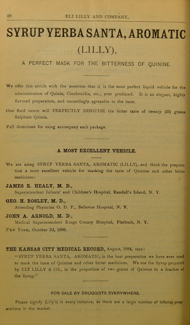 SYRUP YERBA SANTA, AROMATIC (LILLY), A PERFECT MASK FOR THE BITTERNESS OF QUININE. We offer this article with the assertion that it is the most perfect liquid vehicle for the administration of Quinia, Cinchonidia, etc., ever produced. It is an elegant, highly flavored preparation, and exceedingly agreeable to the taste. One fluid ounce will PERFECTLY DISGUISE the bitter taste of twenty (20) grains Sulphate Quinia. Full directions for using accompany each package. A MOST EXCELLENT VEHICLE. We are using SYRUP YERBA SANTA, AROMATIC (LILLY), and think the prepara- tion a most excellent vehicle for masking the taste of Quinine and other bitter medicines: JAMES R. HEALY, M. D.( Superintendent Infants’ and Children’s Hospital, Randall’s Island, N. Y. GEO. H. BOSLEY, M. D., Attending Physician O. D. P., Bellevue Hospital, N. Y. JOHN A. ARNOLD, M. D-, Medical Superintendent Kings County Hospital, Flatbush, N. Y. New York, October 2d, 1886. THE KANSAS CITY MEDICAL RECORD, August, 1884, says: “SYRUP YERBA SANTA, AROMATIC, is the best preparation we have ever used to mask the taste of Quinine and other bitter medicines. We use the Syrup prepared by ELI LILLY & CO., in the proportion of two grains of Quinine to a drachm of the Syrup.” FOR SALE BY DRUGGISTS EVERYWHERE. Please signify (Lilly’s) in every instance, as there are a large number of inferior prep- arations in the market.