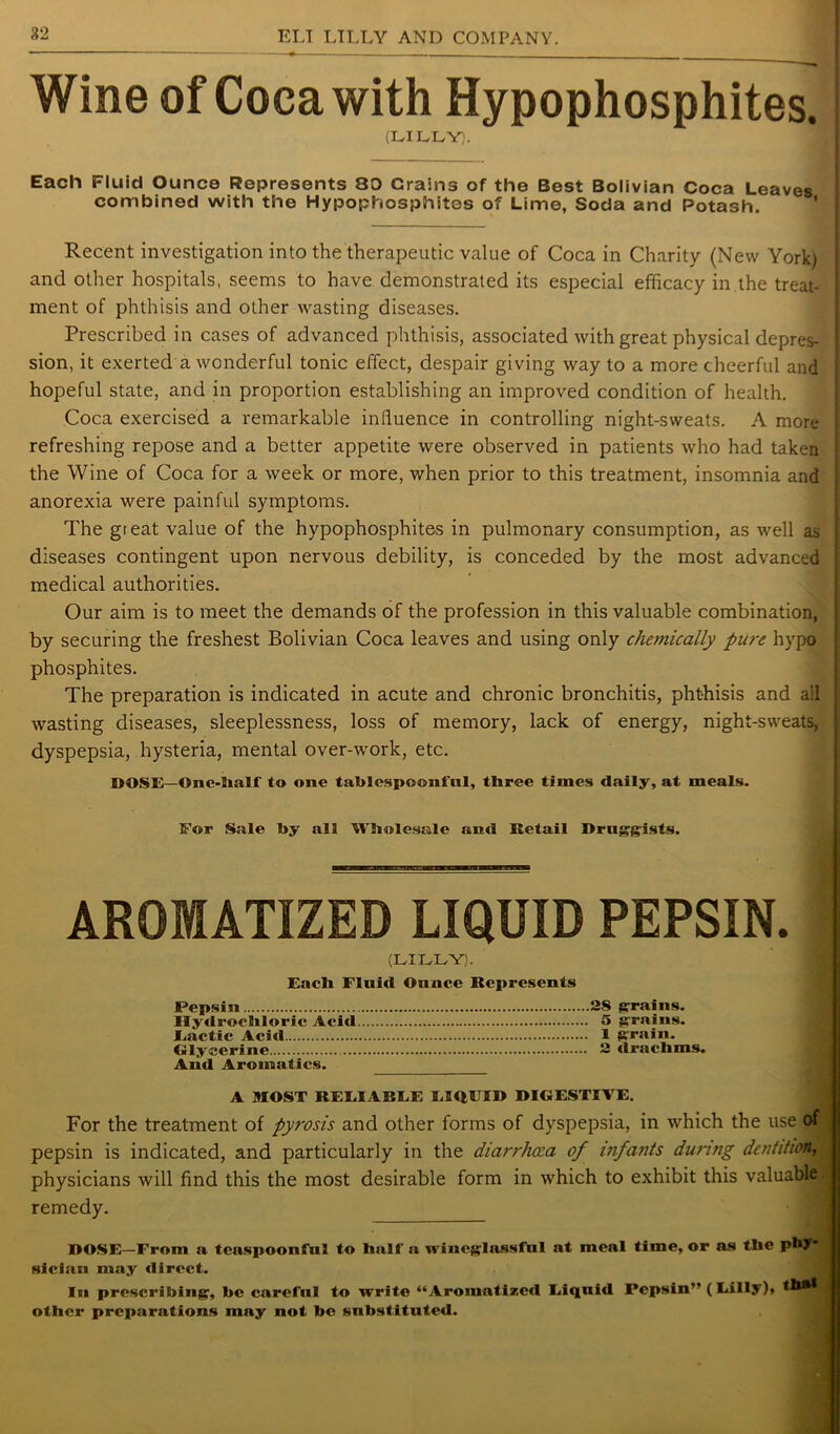 Wine of Coca with Hypophosphites. (LILLY). Each Fluid Ounce Represents 80 Grains of the Best Bolivian Coca Leaves combined with the Hypophosphites of Lime, Soda and Potash. Recent investigation into the therapeutic value of Coca in Charity (New York) and other hospitals, seems to have demonstrated its especial efficacy in the treat- ment of phthisis and other wasting diseases. Prescribed in cases of advanced phthisis, associated with great physical depres- sion, it exerted a wonderful tonic effect, despair giving way to a more cheerful and hopeful state, and in proportion establishing an improved condition of health. Coca exercised a remarkable influence in controlling night-sweats. A more- refreshing repose and a better appetite were observed in patients who had taken the Wine of Coca for a week or more, when prior to this treatment, insomnia and anorexia were painful symptoms. The great value of the hypophosphites in pulmonary consumption, as well as diseases contingent upon nervous debility, is conceded by the most advanced medical authorities. Our aim is to meet the demands of the profession in this valuable combination, by securing the freshest Bolivian Coca leaves and using only chemically pure hypo phosphites. The preparation is indicated in acute and chronic bronchitis, phthisis and all wasting diseases, sleeplessness, loss of memory, lack of energy, night-sweats, dyspepsia, hysteria, mental over-work, etc. ROSE—One-half to one tablespoonful, three times daily, at meals. For Sale toy all Wholesale and Retail Druggists. AROMATIZED LIQUID PEPSIN. (LILLY). Each Fluid Ounce Represents Pepsin 28 grains. Hydrochloric Acid 5 grains. Eactic Acid 1 grain. Glycerine 2 drachms. And Aromatics. A MOST RELIABLE LIQUID DIGESTIVE. For the treatment of pyrosis and other forms of dyspepsia, in which the use of pepsin is indicated, and particularly in the diarrhoea of infants during dentition, physicians will find this the most desirable form in which to exhibit this valuable., remedy. DOSE—From a teaspoonful to half a wineglassful at meal time, or as the pW* j sician may direct. In prescribing, toe careful to write “Aromatized Liquid Pepsin” (Lilly), j other preparations may not be substituted.