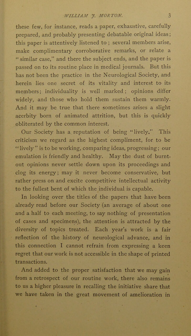 these few, for instance, reads a paper, exhaustive, carefully prepared, and probably presenting debatable original ideas; this paper is attentively listened to ; several members arise, make complimentary corroborative remarks, or relate a “ similar case,” and there the subject ends, and the paper is passed on to its routine place in medical journals. But this has not been the practice in the Neurological Society, and herein lies one secret of its vitality and interest to its members; individuality is well marked; opinions differ widely, and those who hold them sustain them warmly. And it may be true that there sometimes arises a slight acerbity born of animated attrition, but this is quickly obliterated by the common interest. Our Society has a reputation of being “lively.” This criticism we regard as the highest compliment, for to be “lively ” is to be working, comparing ideas, progressing; our emulation is friendly and healthy. May the dust of burnt- out opinions never settle down upon its proceedings and clog its energy; may it never become conservative, but rather press on and excite competitive intellectual activity to the fullest bent of which the individual is capable. In looking over the titles of the papers that have been already read before our Society (an average of about one and a half to each meeting, to say nothing of presentation of cases and specimens), the attention is attracted by the diversity of topics treated. Each year’s work is a fair reflection of the history of neurological advance, and in this connection I cannot refrain from expressing a keen regret that our work is not accessible in the shape of printed transactions. And added to the proper satisfaction that we may gain ♦ from a retrospect of our routine work, there also remains to us a higher pleasure in recalling the initiative share that we have taken in the great movement of amelioration in