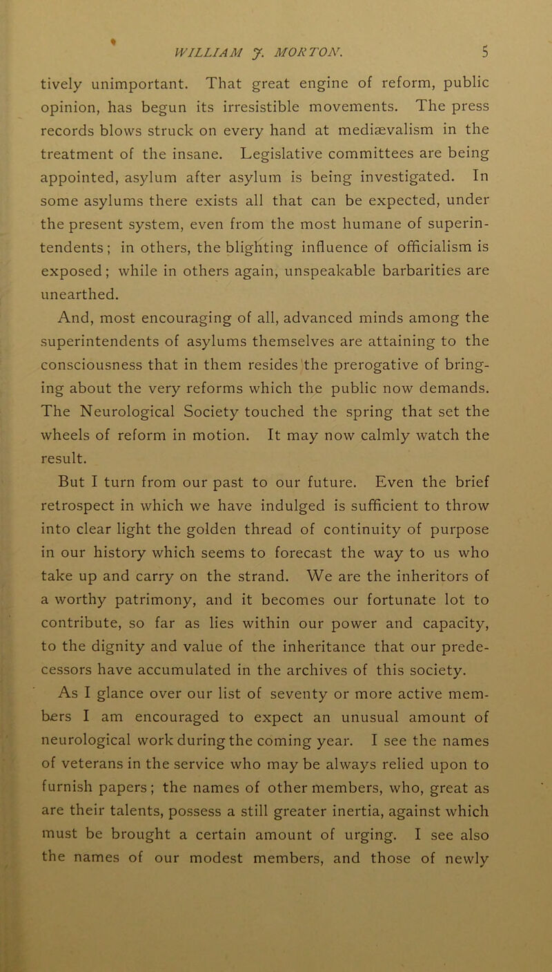 ♦ tively unimportant. That great engine of reform, public opinion, has begun its irresistible movements. The press records blows struck on every hand at mediaevalism in the treatment of the insane. Legislative committees are being appointed, asylum after asylum is being investigated. In some asylums there exists all that can be expected, under the present system, even from the most humane of superin- tendents; in others, the blighting influence of officialism is exposed; while in others again, unspeakable barbarities are unearthed. And, most encouraging of all, advanced minds among the superintendents of asylums themselves are attaining to the consciousness that in them resides the prerogative of bring- ing about the very reforms which the public now demands. The Neurological Society touched the spring that set the wheels of reform in motion. It may now calmly watch the result. But I turn from our past to our future. Even the brief retrospect in which we have indulged is sufficient to throw into clear light the golden thread of continuity of purpose in our history which seems to forecast the way to us who take up and carry on the strand. We are the inheritors of a worthy patrimony, and it becomes our fortunate lot to contribute, so far as lies within our power and capacity, to the dignity and value of the inheritance that our prede- cessors have accumulated in the archives of this society. As I glance over our list of seventy or more active mem- bers I am encouraged to expect an unusual amount of neurological work during the coming year. I see the names of veterans in the service who may be always relied upon to furnish papers; the names of other members, who, great as are their talents, possess a still greater inertia, against which must be brought a certain amount of urging. I see also the names of our modest members, and those of newly