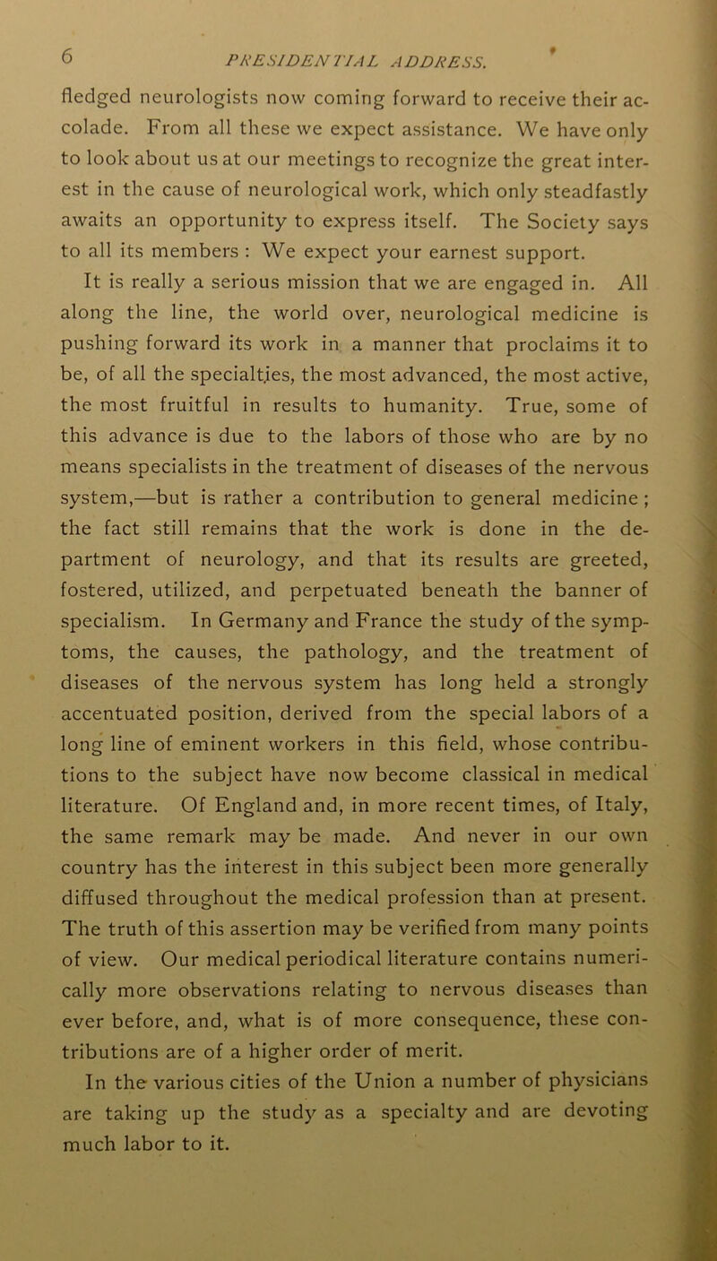 f fledged neurologists now coming forward to receive their ac- colade. From all these we expect assistance. We have only to look about us at our meetings to recognize the great inter- est in the cause of neurological work, which only steadfastly awaits an opportunity to express itself. The Society says to all its members : We expect your earnest support. It is really a serious mission that we are engaged in. All along the line, the world over, neurological medicine is pushing forward its work in a manner that proclaims it to be, of all the specialties, the most advanced, the most active, the most fruitful in results to humanity. True, some of this advance is due to the labors of those who are by no means specialists in the treatment of diseases of the nervous system,—but is rather a contribution to general medicine ; the fact still remains that the work is done in the de- partment of neurology, and that its results are greeted, fostered, utilized, and perpetuated beneath the banner of specialism. In Germany and France the study of the symp- toms, the causes, the pathology, and the treatment of diseases of the nervous system has long held a strongly accentuated position, derived from the special labors of a long line of eminent workers in this field, whose contribu- tions to the subject have now become classical in medical literature. Of England and, in more recent times, of Italy, the same remark may be made. And never in our own country has the interest in this subject been more generally diffused throughout the medical profession than at present. The truth of this assertion may be verified from many points of view. Our medical periodical literature contains numeri- cally more observations relating to nervous diseases than ever before, and, what is of more consequence, these con- tributions are of a higher order of merit. In the various cities of the Union a number of physicians are taking up the study as a specialty and are devoting much labor to it.