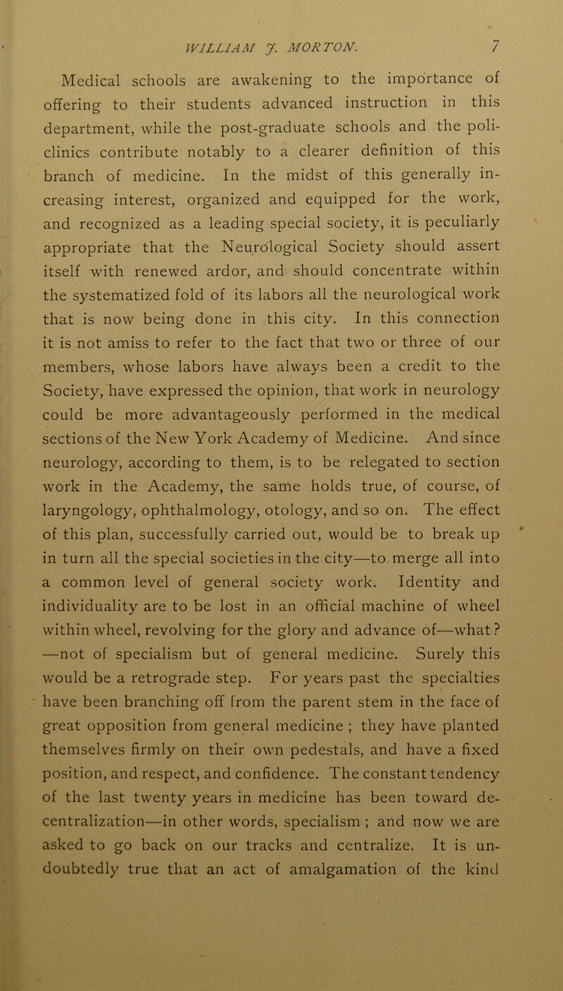 Medical schools are awakening to the importance of offering to their students advanced instruction in this department, while the post-graduate schools and the poli- clinics contribute notably to a clearer definition of this branch of medicine. In the midst of this generally in- creasing interest, organized and equipped for the work, and recognized as a leading special society, it is peculiarly appropriate that the Neurological Society should assert itself with renewed ardor, and should concentrate within the systematized fold of its labors all the neurological work that is now being done in this city. In this connection it is not amiss to refer to the fact that two or three of our members, whose labors have always been a credit to the Society, have expressed the opinion, that work in neurology could be more advantageously performed in the medical sections of the New York Academy of Medicine. And since neurology, according to them, is to be relegated to section work in the Academy, the same holds true, of course, of laryngology, ophthalmology, otology, and so on. The effect of this plan, successfully carried out, would be to break up in turn all the special societies in the city—to merge all into a common level of general society work. Identity and individuality are to be lost in an official machine of wheel within wheel, revolving for the glory and advance of—what? —not of specialism but of general medicine. Surely this would be a retrograde step. For years past the specialties have been branching off from the parent stem in the face of great opposition from general medicine ; they have planted themselves firmly on their own pedestals, and have a fixed position, and respect, and confidence. The constant tendency of the last twenty years in medicine has been toward de- centralization—in other words, specialism ; and now we are asked to go back on our tracks and centralize. It is un- doubtedly true that an act of amalgamation of the kind