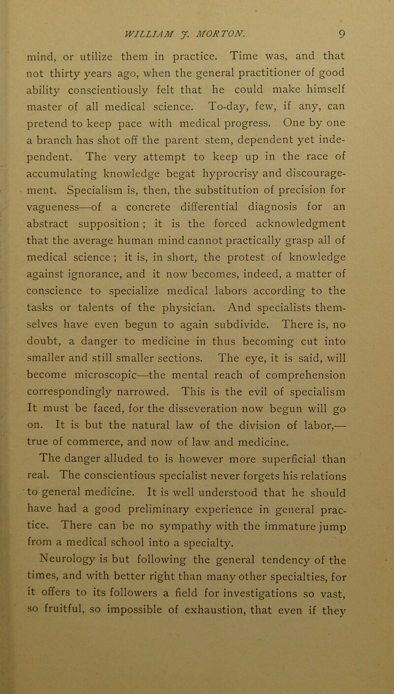 mind, or utilize them in practice. Time was, and that not thirty years ago, when the general practitioner of good ability conscientiously felt that he could make himself master of all medical science. To-day, few, if any, can pretend to keep pace with medical progress. One by one a branch has shot off the parent stem, dependent yet inde- pendent. The very attempt to keep up in the race of accumulating knowledge begat hyprocrisy and discourage- ment. Specialism is, then, the substitution of precision for vagueness—of a concrete differential diagnosis for an abstract supposition ; it is the forced acknowledgment that the average human mind cannot practically grasp all of medical science ; it is, in short, the protest of knowledge against ignorance, and it now becomes, indeed, a matter of conscience to specialize medical labors according to the tasks or talents of the physician. And specialists them- selves have even begun to again subdivide. There is, no doubt, a danger to medicine in thus becoming cut into smaller and still smaller sections. The eye, it is said, will become microscopic—the mental reach of comprehension correspondingly narrowed. This is the evil of specialism It must be faced, for the disseveration now begun will go on. It is but the natural law of the division of labor,— true of commerce, and now of law and medicine. The danger alluded to is however more superficial than real. The conscientious specialist never forgets his relations to general medicine. It is well understood that he should have had a good preliminary experience in general prac- tice. There can be no sympathy with the immature jump from a medical school into a specialty. Neurology is but following the general tendency of the times, and with better right than many other specialties, for it offers to its followers a field for investigations so vast, so fruitful, so impossible of exhaustion, that even if they