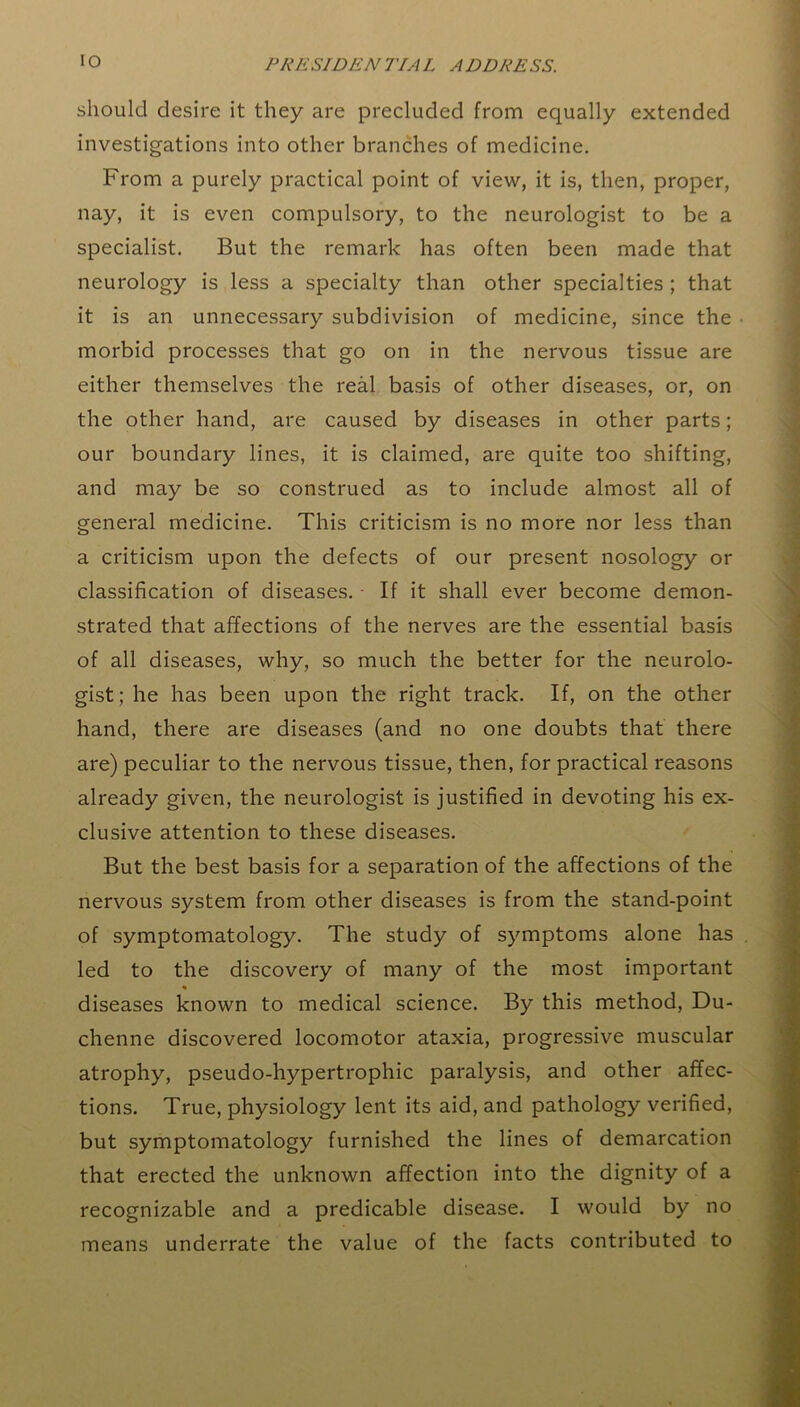 should desire it they are precluded from equally extended investigations into other branches of medicine. From a purely practical point of view, it is, then, proper, nay, it is even compulsory, to the neurologist to be a specialist. But the remark has often been made that neurology is less a specialty than other specialties ; that it is an unnecessary subdivision of medicine, since the • morbid processes that go on in the nervous tissue are either themselves the real basis of other diseases, or, on the other hand, are caused by diseases in other parts; our boundary lines, it is claimed, are quite too shifting, and may be so construed as to include almost all of general medicine. This criticism is no more nor less than a criticism upon the defects of our present nosology or classification of diseases. - If it shall ever become demon- strated that affections of the nerves are the essential basis of all diseases, why, so much the better for the neurolo- gist; he has been upon the right track. If, on the other hand, there are diseases (and no one doubts that there are) peculiar to the nervous tissue, then, for practical reasons already given, the neurologist is justified in devoting his ex- clusive attention to these diseases. But the best basis for a separation of the affections of the nervous system from other diseases is from the stand-point of symptomatology. The study of symptoms alone has led to the discovery of many of the most important * diseases known to medical science. By this method, Du- chenne discovered locomotor ataxia, progressive muscular atrophy, pseudo-hypertrophic paralysis, and other affec- tions. True, physiology lent its aid, and pathology verified, but symptomatology furnished the lines of demarcation that erected the unknown affection into the dignity of a recognizable and a predicable disease. I would by no means underrate the value of the facts contributed to