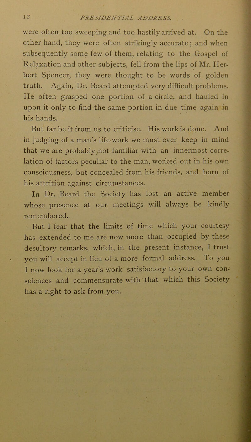 were often too sweeping and too hastily arrived at. On the other hand, they were often strikingly accurate ; and when subsequently some few of them, relating to the Gospel of Relaxation and other subjects, fell from the lips of Mr. Her- bert Spencer, they were thought to be words of golden truth. Again, Dr. Beard attempted very difficult problems. He often grasped one portion of a circle, and hauled in upon it only to find the same portion in due time again in his hands. But far be it from us to criticise. His work is done. And in judging of a man’s life-work we must ever keep in mind that we are probably not familiar with an innermost corre- lation of factors peculiar to the man, worked out in his own consciousness, but concealed from his friends, and born of his attrition against circumstances. In Dr. Beard the Society has lost an active member whose presence at our meetings will always be kindly remembered. But I fear that the limits of time which your courtesy has extended to me are now more than occupied by these desultory remarks, which, in the present instance, I trust you will accept in lieu of a more formal address. To you I now look for a year’s work satisfactory to your own con- sciences and commensurate with that which this Society has a right to ask from you.