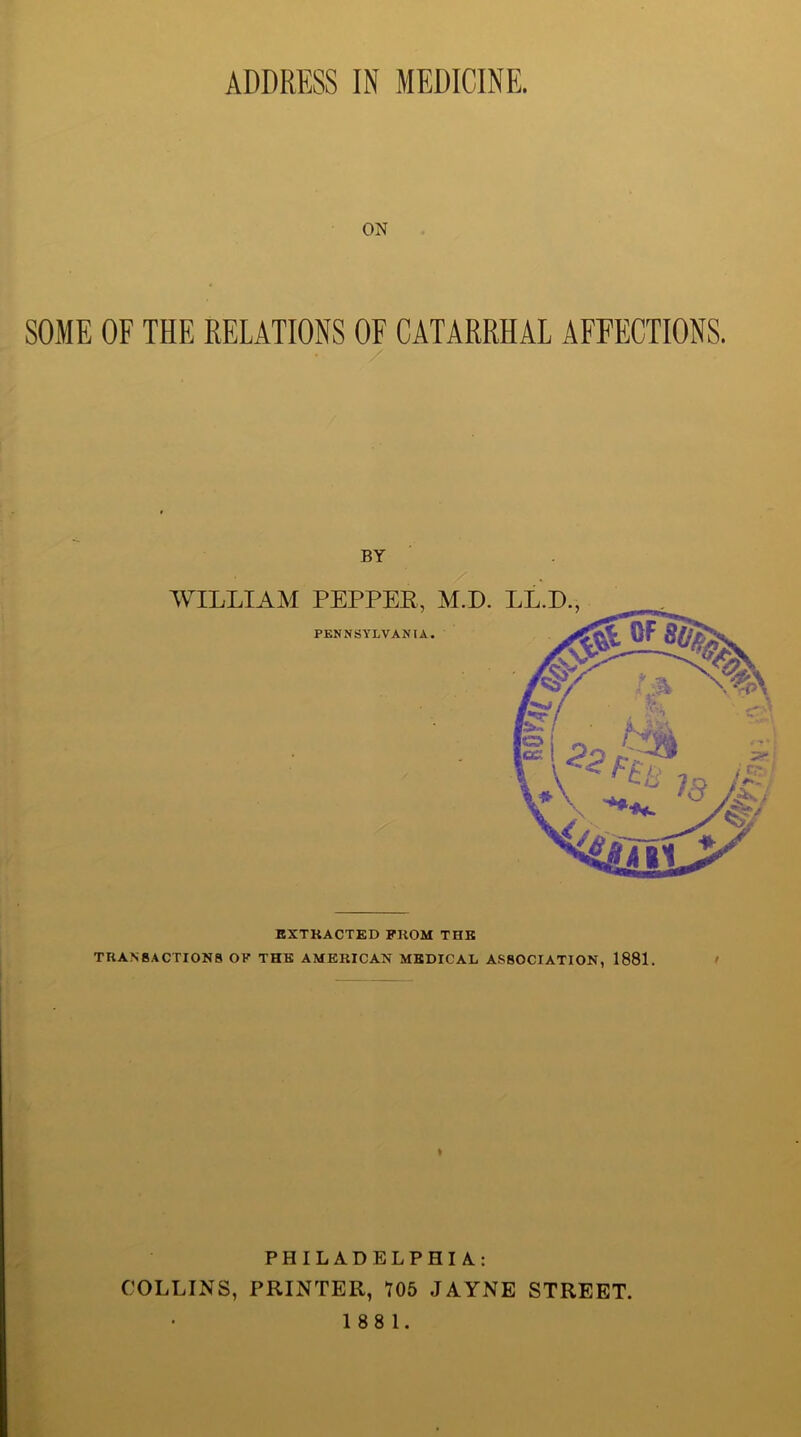 ON SOME OF THE RELATIONS OF CATARRHAL AFFECTIONS. EXTRACTED PROM THE TRANSACTIONS OP THE AMERICAN MEDICAL ASSOCIATION, 1881. PHILADELPHIA.: COLLINS, PRINTER, *705 JAYNE STREET.