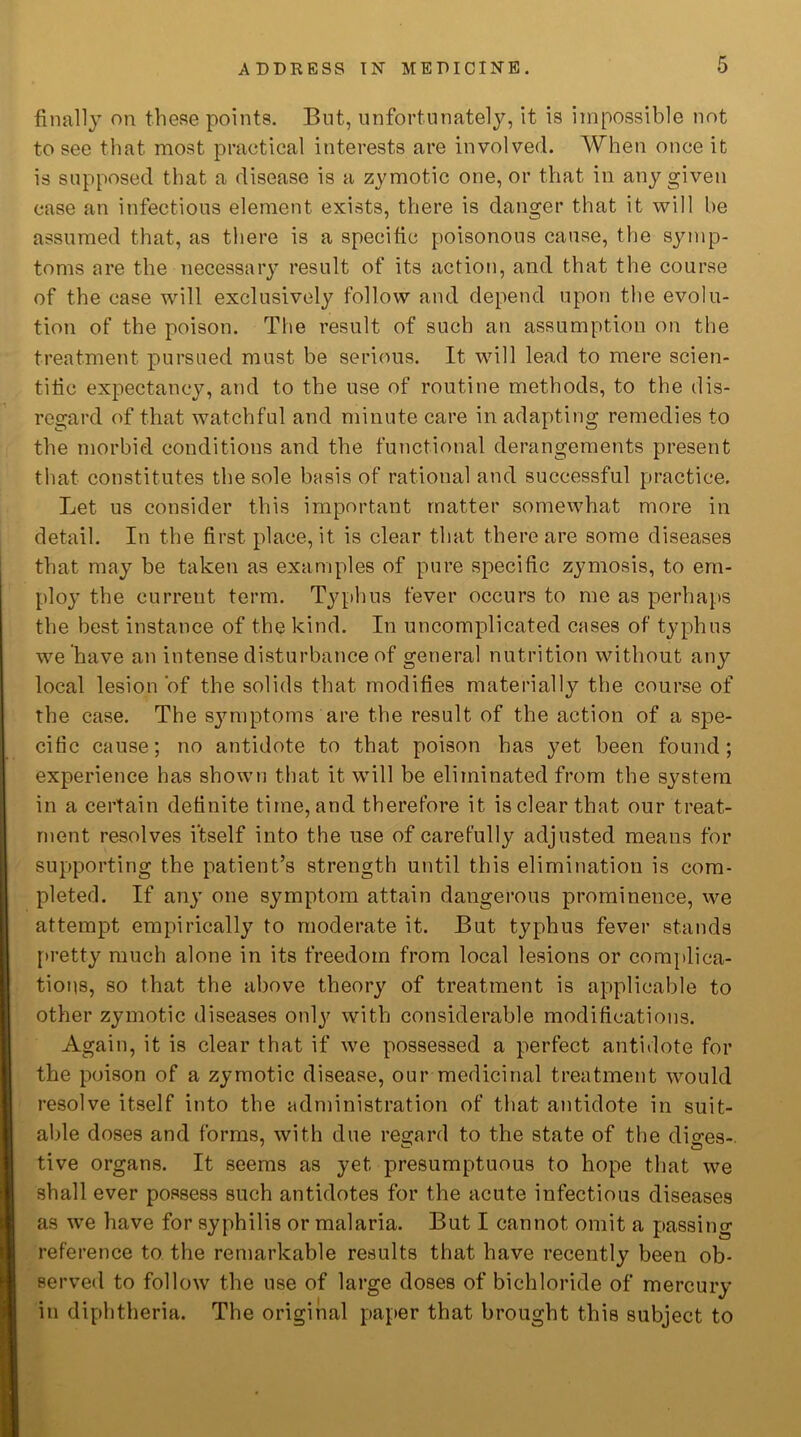 finally on these points. But, unfortunately, it is impossible not to see that most practical interests are involved. When once it is supposed that a disease is a zymotic one, or that in any given case an infections element exists, there is danger that it will be assumed that, as there is a specific poisonous cause, the symp- toms are the necessary result of its action, and that the course of the case will exclusively follow and depend upon the evolu- tion of the poison. The result of such an assumption on the treatment pursued must be serious. It will lead to mere scien- tific expectancy, and to the use of routine methods, to the dis- regard of that watchful and minute care in adapting remedies to the morbid conditions and the functional derangements present that constitutes the sole basis of rational and successful practice. Let us consider this important matter somewhat more in detail. In the first place, it is clear that there are some diseases that may be taken as examples of pure specific zymosis, to em- ploy the current term. Typhus fever occurs to me as perhaps the best instance of the kind. In uncomplicated cases of typhus we have an intense disturbance of general nutrition without any local lesion‘of the solids that modifies materially the course of the case. The symptoms are the result of the action of a spe- cific cause; no antidote to that poison has yet been found; experience has shown that it will be eliminated from the system in a certain definite time, and therefore it is clear that our treat- ment resolves itself into the use of carefully adjusted means for supporting the patient’s strength until this elimination is com- pleted. If any one symptom attain dangerous prominence, we attempt empirically to moderate it. But typhus fever stands pretty much alone in its freedom from local lesions or complica- tions, so that the above theory of treatment is applicable to other zymotic diseases only with considerable modifications. Again, it is clear that if we possessed a perfect antidote for the poison of a zymotic disease, our medicinal treatment would resolve itself into the administration of that antidote in suit- able doses and forms, with due regard to the state of the diges- tive organs. It seems as yet presumptuous to hope that we shall ever possess such antidotes for the acute infectious diseases as we have for syphilis or malaria. But I cannot omit a passing reference to the remarkable results that have recently been ob- served to follow the use of large doses of bichloride of mercury in diphtheria. The original paper that brought this subject to