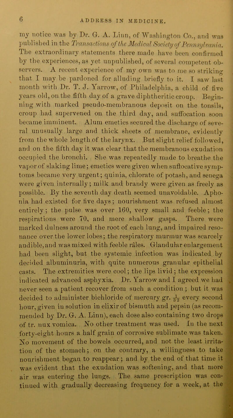 my notice was by Dr. G. A. Linn, of Washington Co., and was published in the Transactions of the Medical Society of Pennsylvania. The extraordinary statements there made have been confirmed by the experiences, as yet unpublished, of several competent ob- servers. A recent experience of my own was to me so striking that I maybe pardoned for alluding briefly to it. I saw last month with Dr. T. J. Yarrow, of Philadelphia, a child of five years old, on the fifth day of a grave diphtheritic croup. Begin- ning with marked pseudo-membranous deposit on the tonsils, croup had supervened on the third day, and suffocation soon became imminent. Alum emetics secured the discharge of seve- ral unusually large and thick sheets of membrane, evidently from the whole length of the larynx. But slight relief followed, and on the fifth day it was clear that the membranous exudation occupied the bronchi. She was repeatedly made to breathe the vapor of slaking lime; emetics were given when suffocative symp- toms became very urgent; quinia, chlorate of potash, and senega were given internally; milk and brandy were given as freely as possible. By the seventh day death seemed unavoidable. Apho- nia had existed for five days; nourishment was refused almost entirely; the pulse was over 160, very small and feeble; the respirations were 70, and mere shallow gasps. There were marked dulness around the root of each lung, and impaired reso- nance over the lower lobes; the respiratory murmur was scarcely audible,and was mixed with feeble rales. Glandular enlargement had been slight, but the systemic infection was indicated by decided albuminuria, with quite numerous granular epithelial casts. The extremities were cool; the lips livid; the expression indicated advanced asphyxia. Dr. Yarrow and I agreed we had never seen a patient recover from such a condition ; but it was decided to administer bichloride of mercury gr. ^ every second hour, given in solution in elixir of bismuth and pepsin (as recom- mended by Dr. G. A. Linn), each dose also containing two drops of tr. nux vomica. No other treatment was used. In the next forty-eight hours a half grain of corrosive sublimate was taken. No movement of the bowels occurred, and not the least irrita- tion of the stomach; on the contrary, a willingness to take nourishment began to reappear; and by the end of that time it was evident that the exudation was softening, and that more air was entering the lungs. The 3ame prescription was con- tinued with gradually decreasing frequency for a week, at the