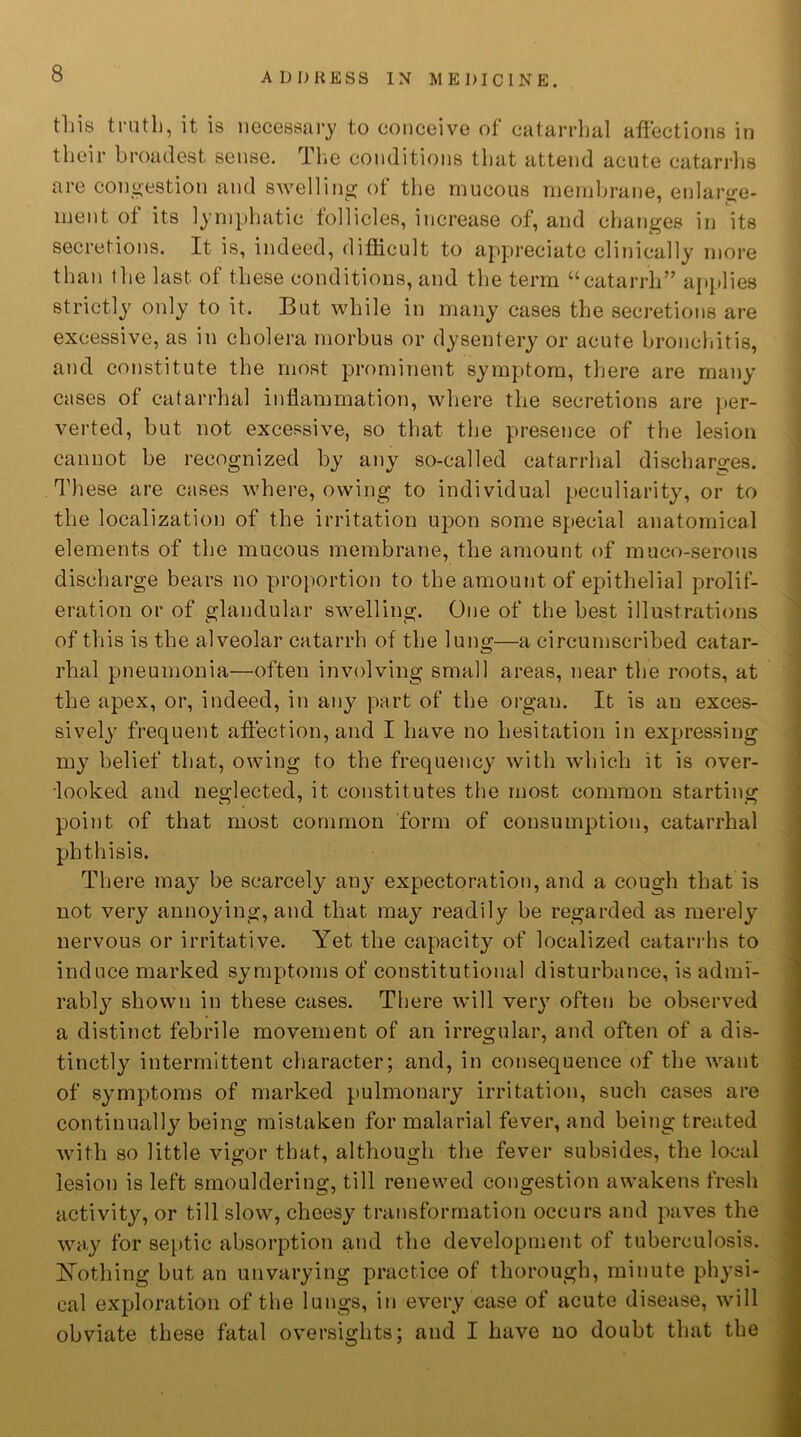 this truth, it is necessary to conceive of catarrhal affections in their broadest sense. The conditions that attend acute catarrhs are congestion and swelling of the mucous membrane, enlarge- ment of its lymphatic follicles, increase of, and changes in its secretions. It is, indeed, difficult to appreciate clinically more than the last of these conditions, and the term “catarrh” applies strictly only to it. But while in many cases the secretions are excessive, as in cholera morbus or dysentery or acute bronchitis, and constitute the most prominent symptom, there are many cases of catarrhal inflammation, where the secretions are per- verted, but not excessive, so that the presence of the lesion cannot be recognized by any so-called catarrhal discharges. These are cases where, owing to individual peculiarity, or to the localization of the irritation upon some special anatomical elements of the mucous membrane, the amount of muco-serous discharge bears no proportion to the amount of epithelial prolif- eration or of glandular swelling. One of the best illustrations of this is the alveolar catarrh of the lung—a circumscribed catar- rhal pneumonia—often involving small areas, near the roots, at the apex, or, indeed, in any part of the organ. It is an exces- sively frequent affection, and I have no hesitation in expressing my belief that, owing to the frequency with which it is over- looked and neglected, it constitutes the most common starting point of that most common form of consumption, catarrhal phthisis. There may be scarcely any expectoration, and a cough that is not very annoying, and that may readily be regarded as merely nervous or irritative. Yet the capacity of localized catarrhs to induce marked symptoms of constitutional disturbance, is admi- rably shown in these cases. There will very often be observed a distinct febrile movement of an irregular, and often of a dis- tinctly intermittent character; and, in consequence of the want of symptoms of marked pulmonary irritation, such cases are continually being mistaken for malarial fever, and being treated with so little vigor that, although the fever subsides, the local lesion is left smouldering, till renewed congestion awakens fresh activity, or till slow, cheesy transformation occurs and paves the way for septic absorption and the development of tuberculosis. Nothing but an unvarying practice of thorough, minute physi- cal exploration of the lungs, in every case of acute disease, will obviate these fatal oversights; and I have no doubt that the