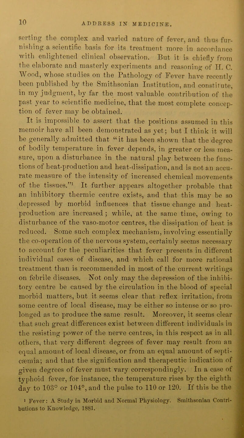 sorting the complex and varied nature of fever, and thus fur- nishing a scientific basis for its treatment more in accordance with enlightened clinical observation. But it is chiefly from the elaborate and masterly experiments and reasoning of H. C. Wood, whose studies on the Pathology of Fever have recently been published by the Smithsonian Institution, and constitute, in my judgment, by far the most valuable contribution of the past year to scientific medicine, that the most complete concep- tion of fever may be obtained. It is impossible to assert that the positions assumed in this memoir have all been demonstrated as yet; but I think it will be generally admitted that “it has been shown that the degree of bodily temperature in fever depends, in greater or less mea- sure, upon a disturbance in the natural play between the func- tions of beat-production and heat-dissipation, and is not an accu- rate measure of the intensity of increased chemical movements of the tissues.”1 It further appears altogether probable that an inhibitory thermic centre exists, and that this may be so depressed by morbid influences that tissue change and heat- production are increased; while, at the same time, owing to disturbance of the vaso-motor centres, the dissipation of heat is reduced. Some such complex mechanism, involving essentially the co-operation of the nervous system, certainly seems necessary to account for the peculiarities that fever presents in different individual cases of disease, and which call for more rational treatment than is recommended in most of the current writings on febrile diseases. Hot only may the depression of the inhibi- tory centre be caused by the circulation in the blood of special morbid matters, but it seems clear that reflex irritation, from some centre of local disease, may be either so intense or so pro- longed as to produce the same result. Moreover, it seems clear that such great differences exist between different individuals in the resisting power of the nerve centres, in this respect as in all others, that very different degrees of fever may result from an equal amount of local disease, or from an equal amount of septi- caemia; and that the signification and therapeutic indication of given degrees of fever must vary correspondingly. In a case of typhoid fever, for instance, the temperature rises bjr the eighth day to 103° or 104°, and the pulse to 110 or 120. If this be the 1 Fever: A Study in Morbid and Normal Physiology. Smithsonian Contri- butions to Knowledge, 1881.