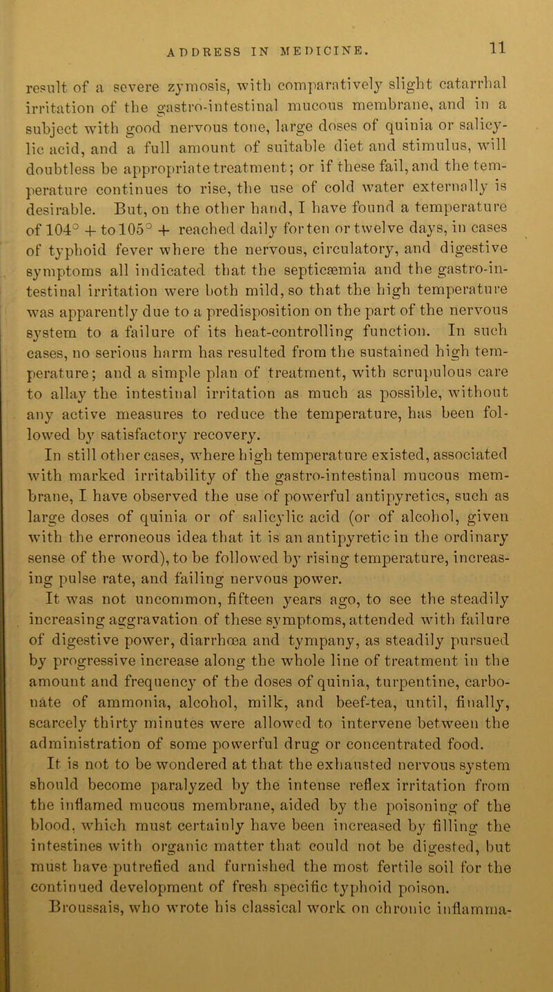 result of a severe zymosis, with comparatively slight catarrhal irritation of the gastro-intestinal mucous membrane, and in a subject with good nervous tone, large doses of quinia or salicy- lic acid, and a full amount of suitable diet and stimulus, will doubtless be appropriate treatment; or if these fail, and the tem- perature continues to rise, the use of cold water externally is desirable. But, on the other hand, I have found a temperature of 104° 4- to 105° 4- reached daily for ten or twelve days, in cases of typhoid fever where the nervous, circulatory, and digestive symptoms all indicated that the septicaemia and the gastro-in- testinal irritation were both mild, so that the high temperature was apparently due to a predisposition on the part of the nervous S}7stem to a failure of its heat-controlling function. In such cases, no serious harm has resulted from the sustained high tem- perature; and a simple plan of treatment, with scrupulous care to allay the intestinal irritation as much as possible, without any active measures to reduce the temperature, has been fol- lowed by satisfactory recoveiy. In still other cases, where high temperature existed, associated with marked irritability of the gastro-intestinal mucous mem- brane, I have observed the use of powerful antipyretics, such as large doses of quinia or of salicylic acid (or of alcohol, given with the erroneous idea that it is an antipyretic in the ordinary sense of the word), to be followed by rising temperature, increas- ing pulse rate, and failing nervous power. It was not uncommon, fifteen years ago, to see the steadily increasing aggravation of these symptoms, attended with failure of digestive power, diarrhoea and tympany, as steadily pursued by progressive increase along the whole line of treatment in the amount and frequency of the doses of quinia, turpentine, carbo- nate of ammonia, alcohol, milk, and beef-tea, until, finally, scarcely thirty minutes were allowed to intervene between the administration of some powerful drug or concentrated food. It is not to be wondered at that the exhausted nervous system should become paralyzed by the intense reflex irritation from the inflamed mucous membrane, aided by the poisoning of the blood, which must certainly have been increased by filling the intestines with organic matter that could not be digested, but must have putrefied and furnished the most fertile soil for the continued development of fresh specific typhoid poison. Broussais, who wrote his classical work on chronic inflamma-