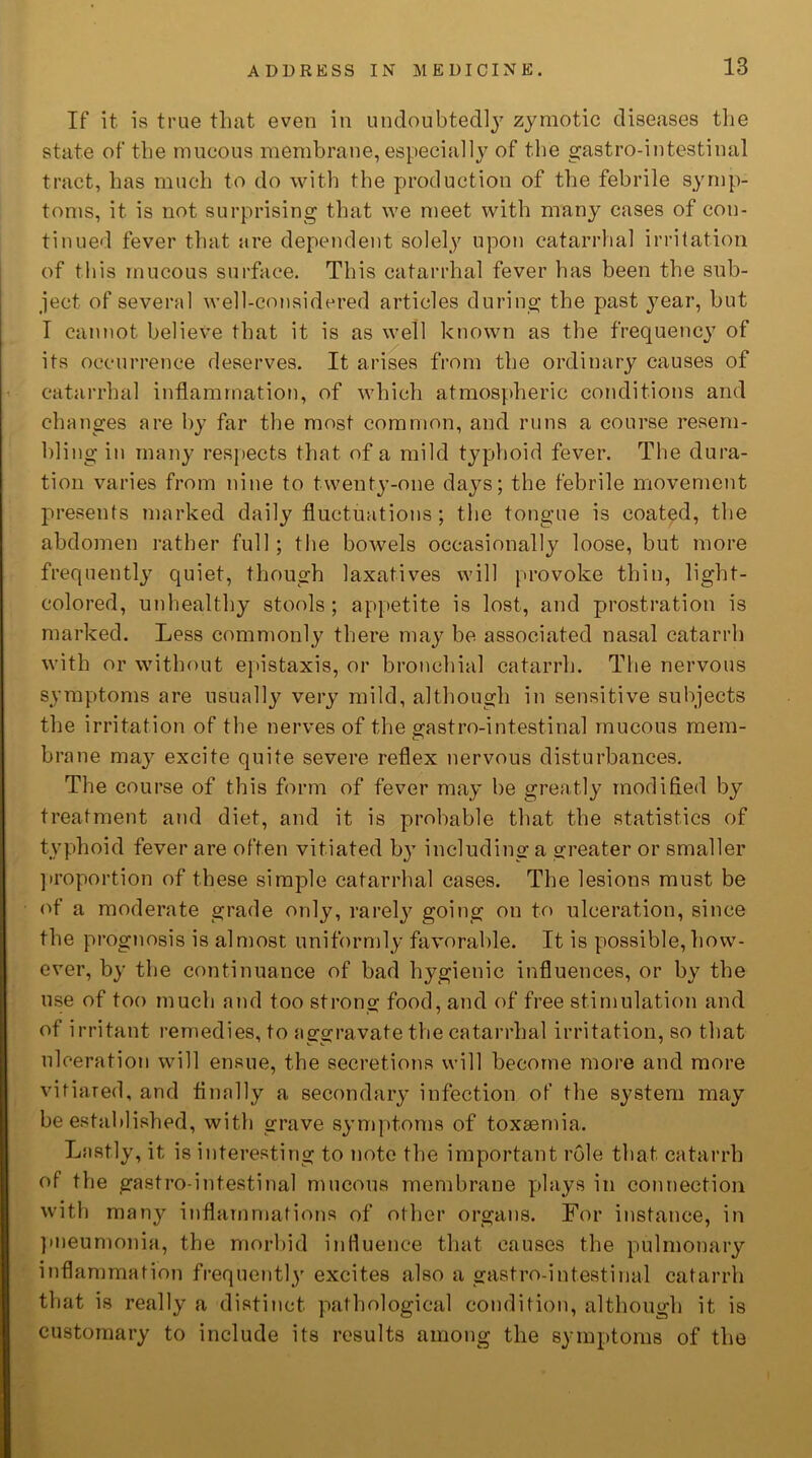 If it is true that even in undoubtedly zymotic diseases the state of the mucous membrane, especially of the gastro-intestinal tract, has much to do with the production of the febrile symp- toms, it is not surprising that we meet with many cases of con- tinued fever that are dependent solely upon catarrhal irritation of this mucous surface. This catarrhal fever has been the sub- ject of several well-considered articles during the past year, but I cannot believe that it is as well known as the frequency of its occurrence deserves. It arises from the ordinary causes of catarrhal inflammation, of which atmospheric conditions and changes are by far the most common, and runs a course resem- bling in many respects that of a mild typhoid fever. The dura- tion varies from nine to twenty-one days; the febrile movement presents marked daily fluctuations; the tongue is coated, the abdomen rather full; the bowels occasionally loose, but more frequently quiet, though laxatives will provoke thin, light- colored, unhealthy stools; appetite is lost, and prostration is marked. Less commonly there may be associated nasal catarrh with or without epistaxis, or bronchial catarrh. The nervous symptoms are usually very mild, although in sensitive subjects the irritation of the nerves of the gastro-intestinal mucous mem- brane ma}r excite quite severe reflex nervous disturbances. The course of this form of fever may be greatly modified by treatment and diet, and it is probable that the statistics of typhoid fever are often vitiated by including a greater or smaller proportion of these simple catarrhal cases. The lesions must be of a moderate grade only, rarely going on to ulceration, since the prognosis is almost uniformly favorable. It is possible,how- ever, by the continuance of bad hygienic influences, or by the use of too much and too strong food, and of free stimulation and of irritant remedies, to aggravate the catarrhal irritation, so that ulceration will ensue, the secretions will become more and more vitiated, and finally a secondary infection of the system may be established, with grave symptoms of toxaemia. Lastly, it is interesting to note the important role that catarrh of the gastro-intestinal mucous membrane plays in connection with many inflammations of other organs. For instance, in pneumonia, the morbid influence that causes the pulmonary inflammation frequent!}' excites also a gastro-intestinal catarrh that is really a distinct pathological condition, although it is customary to include its results among the symptoms of the